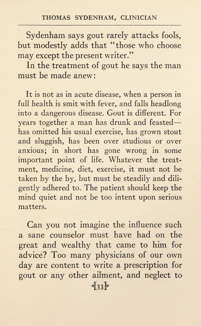 Sydenham says gout rarely attacks fools, but modestly adds that “those who choose may except the present writer.” In the treatment of gout he says the man must be made anew: It is not as in acute disease, when a person in full health is smit with fever, and falls headlong into a dangerous disease. Gout is different. For years together a man has drunk and feasted— has omitted his usual exercise, has grown stout and sluggish, has been over studious or over anxious; in short has gone wrong in some important point of life. Whatever the treat¬ ment, medicine, diet, exercise, it must not be taken by the by, but must be steadily and dili¬ gently adhered to. The patient should keep the mind quiet and not be too intent upon serious matters. Can you not imagine the influence such a sane counselor must have had on the great and wealthy that came to him for advice? Too many physicians of our own day are content to write a prescription for gout or any other ailment, and neglect to 433I*