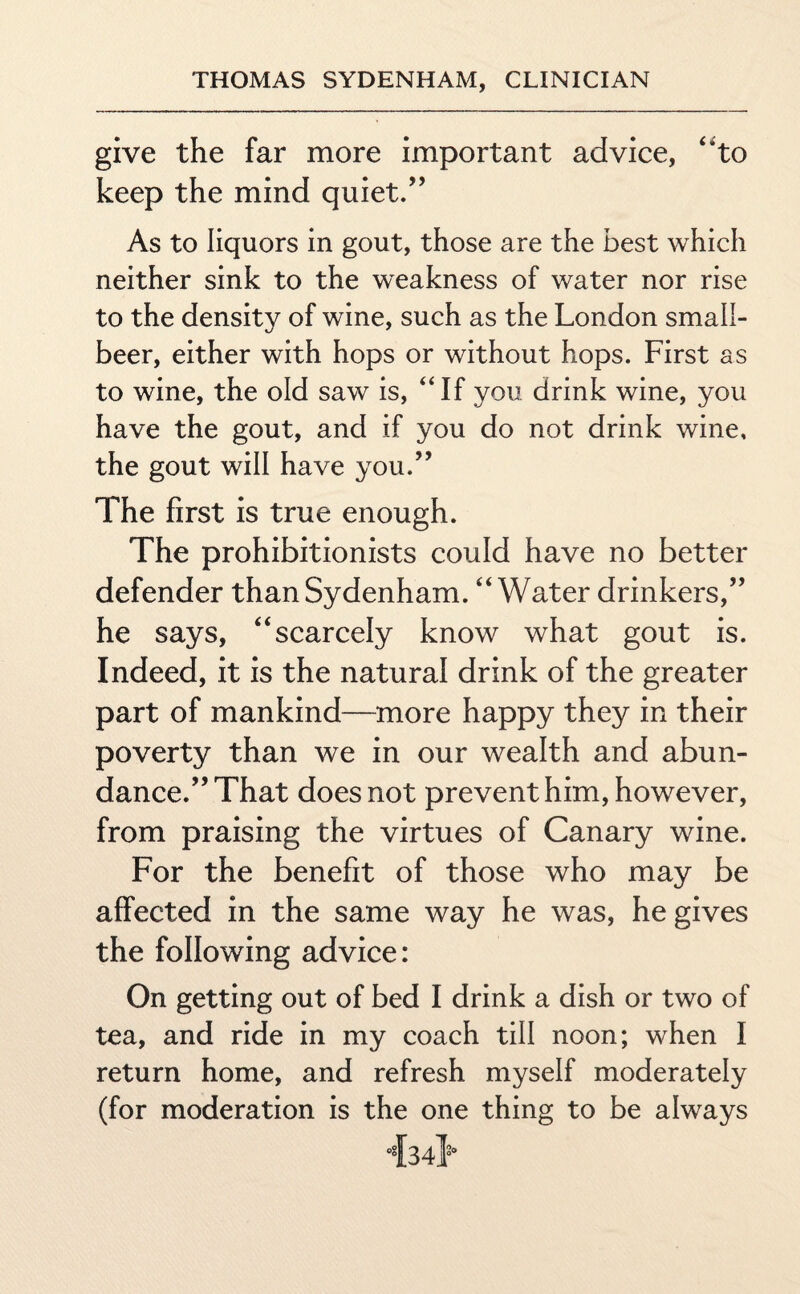 give the far more important advice, “to keep the mind quiet.” As to liquors in gout, those are the best which neither sink to the weakness of water nor rise to the density of wine, such as the London small- beer, either with hops or without hops. First as to wine, the old saw is, “If you drink wine, you have the gout, and if you do not drink wine, the gout will have you.” The first is true enough. The prohibitionists could have no better defender than Sydenham. “Water drinkers,” he says, “scarcely know what gout is. Indeed, it is the natural drink of the greater part of mankind—more happy they in their poverty than we in our wealth and abun¬ dance.” That does not prevent him, however, from praising the virtues of Canary wine. For the benefit of those who may be affected in the same way he was, he gives the following advice: On getting out of bed I drink a dish or two of tea, and ride in my coach till noon; when I return home, and refresh myself moderately (for moderation is the one thing to be always