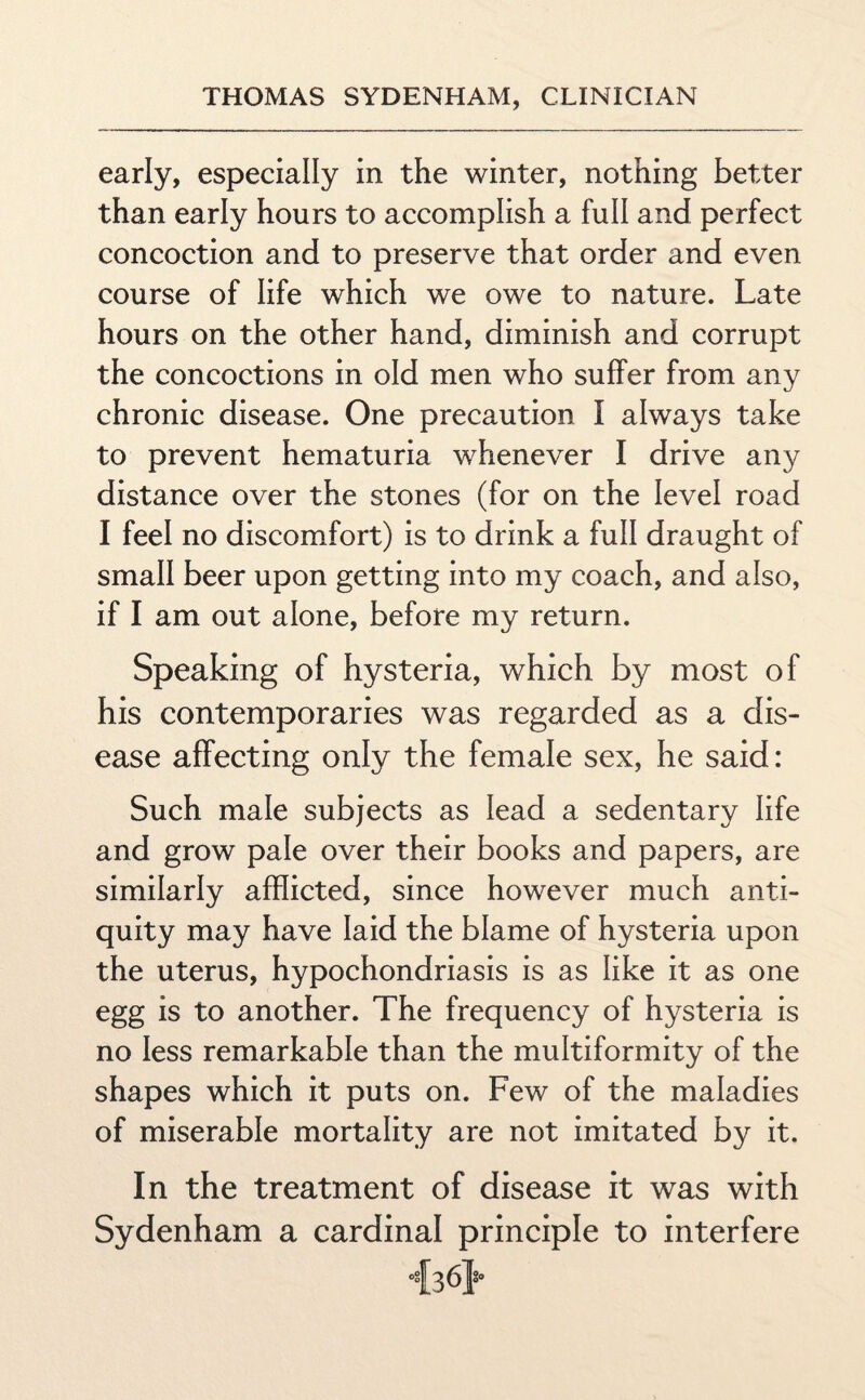 early, especially in the winter, nothing better than early hours to accomplish a full and perfect concoction and to preserve that order and even course of life which we owe to nature. Late hours on the other hand, diminish and corrupt the concoctions in old men who suffer from any chronic disease. One precaution I always take to prevent hematuria whenever I drive any distance over the stones (for on the level road I feel no discomfort) is to drink a full draught of small beer upon getting into my coach, and also, if I am out alone, before my return. Speaking of hysteria, which by most of his contemporaries was regarded as a dis¬ ease affecting only the female sex, he said: Such male subjects as lead a sedentary life and grow pale over their books and papers, are similarly afflicted, since however much anti¬ quity may have laid the blame of hysteria upon the uterus, hypochondriasis is as like it as one egg is to another. The frequency of hysteria is no less remarkable than the multiformity of the shapes which it puts on. Few of the maladies of miserable mortality are not imitated by it. In the treatment of disease it was with Sydenham a cardinal principle to interfere