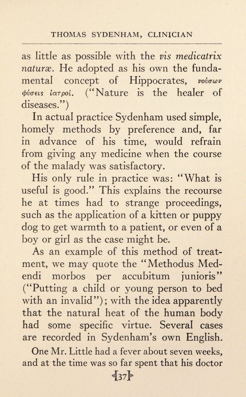 as little as possible with the vis medicatrix naturde. He adopted as his own the funda¬ mental concept of Hippocrates, vofowv 4>v<j6ls iaTpoi. (“ Nature is the healer of diseases.”) In actual practice Sydenham used simple, homely methods by preference and, far in advance of his time, would refrain from giving any medicine when the course of the malady was satisfactory. His only rule in practice was: “What is useful is good.” This explains the recourse he at times had to strange proceedings, such as the application of a kitten or puppy dog to get warmth to a patient, or even of a boy or girl as the case might be. As an example of this method of treat¬ ment, we may quote the “Methodus Med- endi morbos per accubitum junioris” (“Putting a child or young person to bed with an invalid”); with the idea apparently that the natural heat of the human body had some specific virtue. Several cases are recorded in Sydenham’s own English. One Mr. Little had a fever about seven weeks, and at the time was so far spent that his doctor T37T