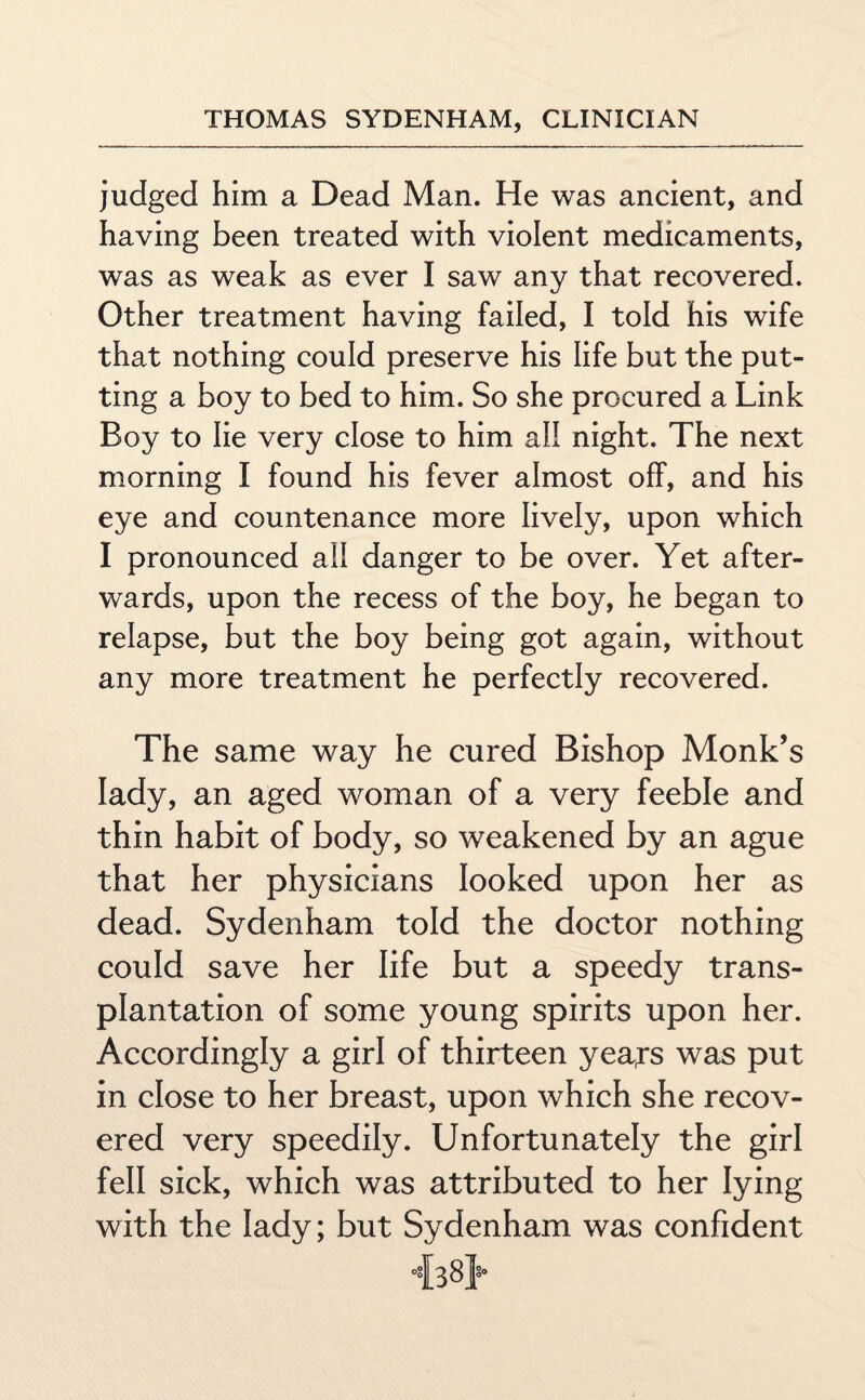 judged him a Dead Man. He was ancient, and having been treated with violent medicaments, was as weak as ever I saw any that recovered. Other treatment having failed, I told his wife that nothing could preserve his life but the put¬ ting a boy to bed to him. So she procured a Link Boy to lie very close to him all night. The next morning I found his fever almost off, and his eye and countenance more lively, upon which I pronounced all danger to be over. Yet after¬ wards, upon the recess of the boy, he began to relapse, but the boy being got again, without any more treatment he perfectly recovered. The same way he cured Bishop Monk’s lady, an aged woman of a very feeble and thin habit of body, so weakened by an ague that her physicians looked upon her as dead. Sydenham told the doctor nothing could save her life but a speedy trans¬ plantation of some young spirits upon her. Accordingly a girl of thirteen yea^s was put in close to her breast, upon which she recov¬ ered very speedily. Unfortunately the girl fell sick, which was attributed to her lying with the lady; but Sydenham was confident