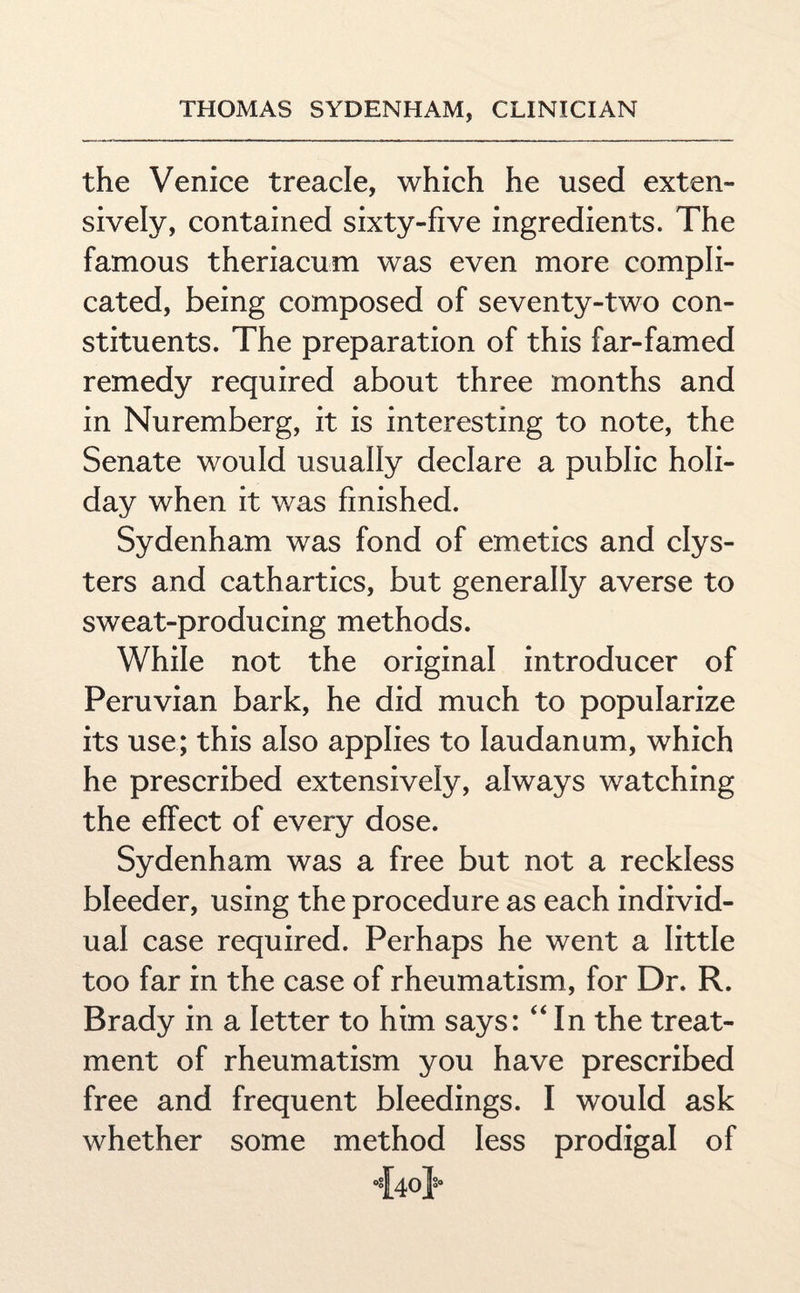 the Venice treacle, which he used exten¬ sively, contained sixty-five ingredients. The famous theriacum was even more compli¬ cated, being composed of seventy-two con¬ stituents. The preparation of this far-famed remedy required about three months and in Nuremberg, it is interesting to note, the Senate would usually declare a public holi¬ day when it was finished. Sydenham was fond of emetics and clys¬ ters and cathartics, but generally averse to sweat-producing methods. While not the original introducer of Peruvian bark, he did much to popularize its use; this also applies to laudanum, which he prescribed extensively, always watching the effect of every dose. Sydenham was a free but not a reckless bleeder, using the procedure as each individ¬ ual case required. Perhaps he went a little too far in the case of rheumatism, for Dr. R. Brady in a letter to him says: “In the treat¬ ment of rheumatism you have prescribed free and frequent bleedings. I would ask whether some method less prodigal of “{40