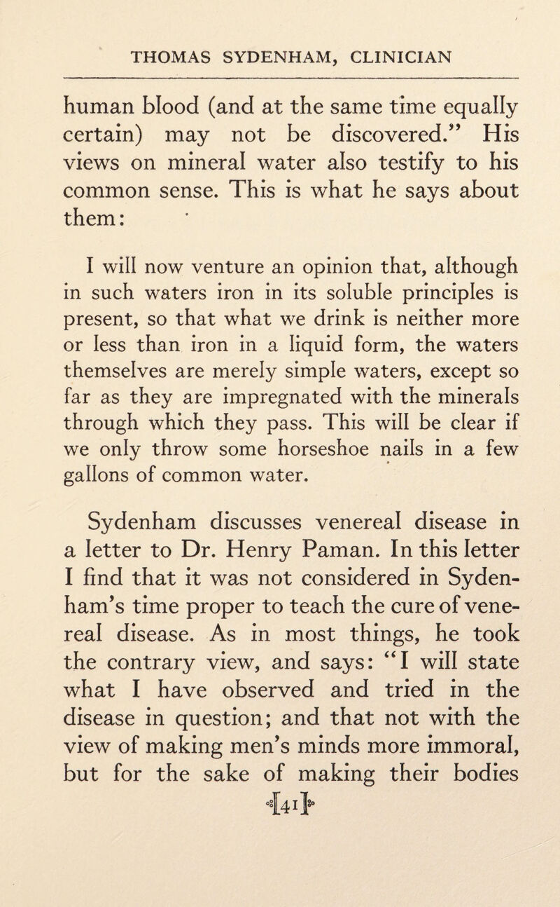 human blood (and at the same time equally certain) may not be discovered.” His views on mineral water also testify to his common sense. This is what he says about them: I will now venture an opinion that, although in such waters iron in its soluble principles is present, so that what we drink is neither more or less than iron in a liquid form, the waters themselves are merely simple waters, except so far as they are impregnated with the minerals through which they pass. This will be clear if we only throw some horseshoe nails in a few gallons of common water. Sydenham discusses venereal disease in a letter to Dr. Henry Paman. In this letter I find that it was not considered in Syden¬ ham’s time proper to teach the cure of vene¬ real disease. As in most things, he took the contrary view, and says: “I will state what I have observed and tried in the disease in question; and that not with the view of making men’s minds more immoral, but for the sake of making their bodies 44i>