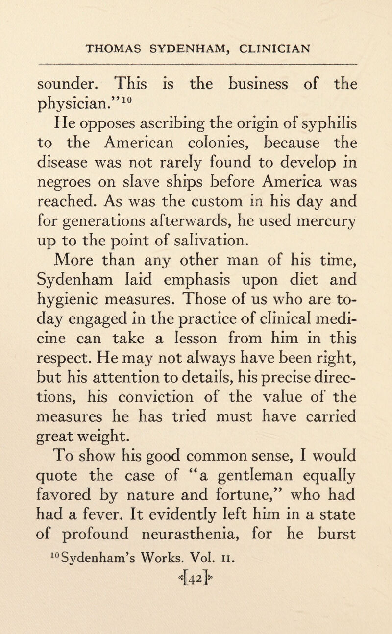 sounder. This is the business of the physician.”10 He opposes ascribing the origin of syphilis to the American colonies, because the disease was not rarely found to develop in negroes on slave ships before America was reached. As was the custom in his day and for generations afterwards, he used mercury up to the point of salivation. More than any other man of his time, Sydenham laid emphasis upon diet and hygienic measures. Those of us who are to¬ day engaged in the practice of clinical medi¬ cine can take a lesson from him in this respect. He may not always have been right, but his attention to details, his precise direc¬ tions, his conviction of the value of the measures he has tried must have carried great weight. To show his good common sense, I would quote the case of “a gentleman equally favored by nature and fortune,” who had had a fever. It evidently left him in a state of profound neurasthenia, for he burst 10Sydenham’s Works. Vol. n.