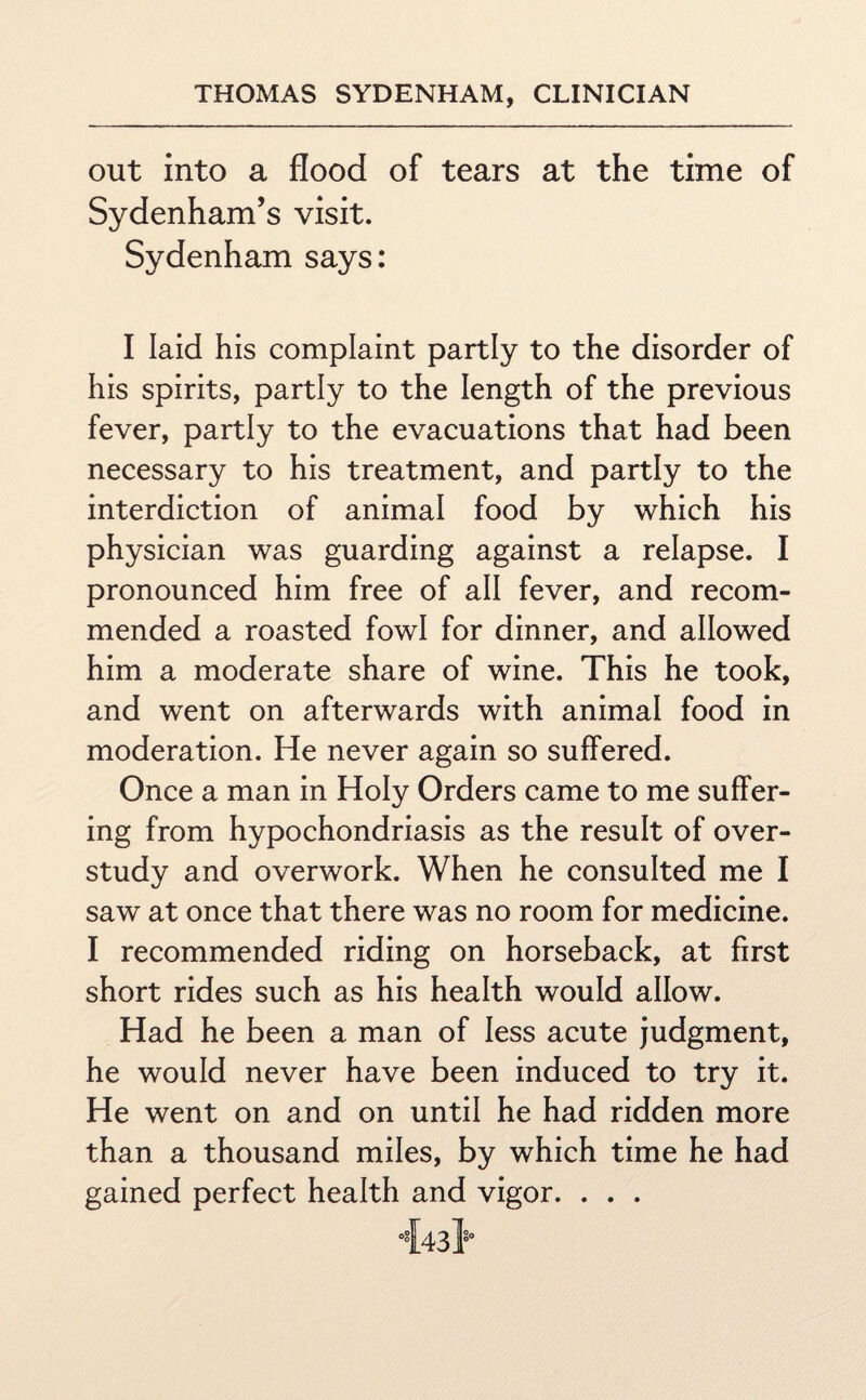 out into a flood of tears at the time of Sydenham’s visit. Sydenham says: I laid his complaint partly to the disorder of his spirits, partly to the length of the previous fever, partly to the evacuations that had been necessary to his treatment, and partly to the interdiction of animal food by which his physician was guarding against a relapse. I pronounced him free of all fever, and recom¬ mended a roasted fowl for dinner, and allowed him a moderate share of wine. This he took, and went on afterwards with animal food in moderation. He never again so suffered. Once a man in Holy Orders came to me suffer¬ ing from hypochondriasis as the result of over¬ study and overwork. When he consulted me I saw at once that there was no room for medicine. I recommended riding on horseback, at first short rides such as his health would allow. Had he been a man of less acute judgment, he would never have been induced to try it. He went on and on until he had ridden more than a thousand miles, by which time he had gained perfect health and vigor. . . .