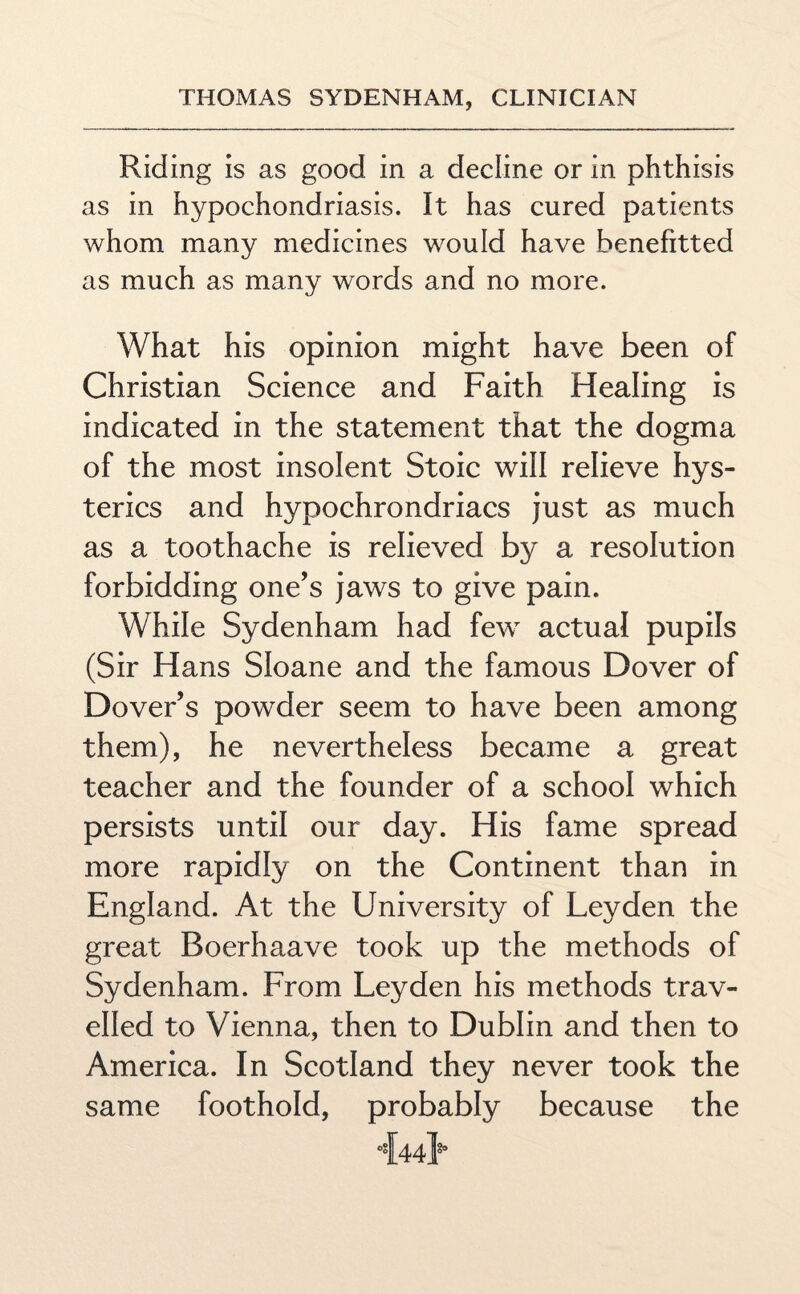 Riding is as good in a decline or in phthisis as in hypochondriasis. It has cured patients whom many medicines would have benefitted as much as many words and no more. What his opinion might have been of Christian Science and Faith Healing is indicated in the statement that the dogma of the most insolent Stoic will relieve hys¬ terics and hypochrondriacs just as much as a toothache is relieved by a resolution forbidding one’s jaws to give pain. While Sydenham had few actual pupils (Sir Hans Sloane and the famous Dover of Dover’s powder seem to have been among them), he nevertheless became a great teacher and the founder of a school which persists until our day. His fame spread more rapidly on the Continent than in England. At the University of Leyden the great Boerhaave took up the methods of Sydenham. From Leyden his methods trav¬ elled to Vienna, then to Dublin and then to America. In Scotland they never took the same foothold, probably because the -M*