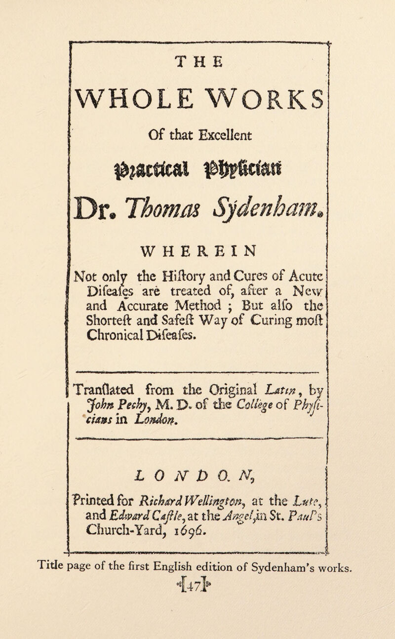 THE WHOLE WORKS Of that Excellent $?acffcal Dr* Thomas Sydenham* WHEREIN Not only the Hilfory and Cores of Acute Bifeafes are treated of, after a New and Accurate Method ; But alio the Shotted: and Safe!! Way of Curing moil Chronical Difeafes. Tranflated from the Original Latin, by John Pesky, M. XX of the College of Phyfi- cia&sin London* L 0 jV D 0. AT, I Printed for Richard Wellington, at the Late, 1 and EdwardCaftle, at the Angelyn St. pauPs S Church-Yard, 1696. w j 1 (jiixnnw~Tlt*fci»r~»w»w^iawi|Tir«nrirrlfW>~Pr~irtriWTiriHWim* —n■ — ■—i ^.n—— rnmpOrnnu■■ mm im»n miw gmnnnmt n H*i in ; (rei-^o page of the first English edition of Sydenham’s wor •{47>