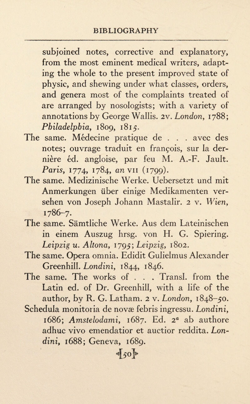 subjoined notes, corrective and explanatory, from the most eminent medical writers, adapt¬ ing the whole to the present improved state of physic, and shewing under what classes, orders, and genera most of the complaints treated of are arranged by nosologists; with a variety of annotations by George Wallis. 2v. London, 1788; Philadelphia, 1809, 1815, The same. Medecine pratique de . . . avec des notes; ouvrage traduit en frangois, sur la der- niere ed. angloise, par feu M. A.-F. Jault. Paris, 1774, 1784, anvil (1799). The same. Medizinische Werke. Uebersetzt und mit Anmerkungen iiber einige Medikamenten ver- sehen von Joseph Johann Mastalir. 2 v. Wien, 1786-7. The same. Samtliche Werke. Aus dem Lateinischen in einem Auszug hrsg. von H. G. Spiering. Leipzig u. Altona, 1795; Leipzig, 1802. The same. Opera omnia. Edidit Gulielmus Alexander Greenhill. Londini, 1844, 1846. The same. The works of . . . Transl. from the Latin ed. of Dr. Greenhill, with a life of the author, by R. G. Latham. 2 v. London, 1848-50. Schedula monitoria de novae febris ingressu. Londini, 1686; Amstelodami, 1687. Ed. 2a ab authore adhuc vivo emendatior et auctior reddita. Lon¬ dini, 1688; Geneva, 1689. i5ol