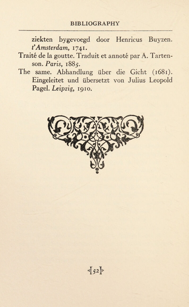 ziekten bygevoegd door Henricus Buyzen. t’Amsterdam, 1741. Traite de la goutte. Traduit et annote par A. Tarten- son. Paris, 1885. The same. Abhandlung iiber die Gicht (1681). Eingeleitet und iibersetzt von Julius Leopold Pagel. Leipzig, 1910.