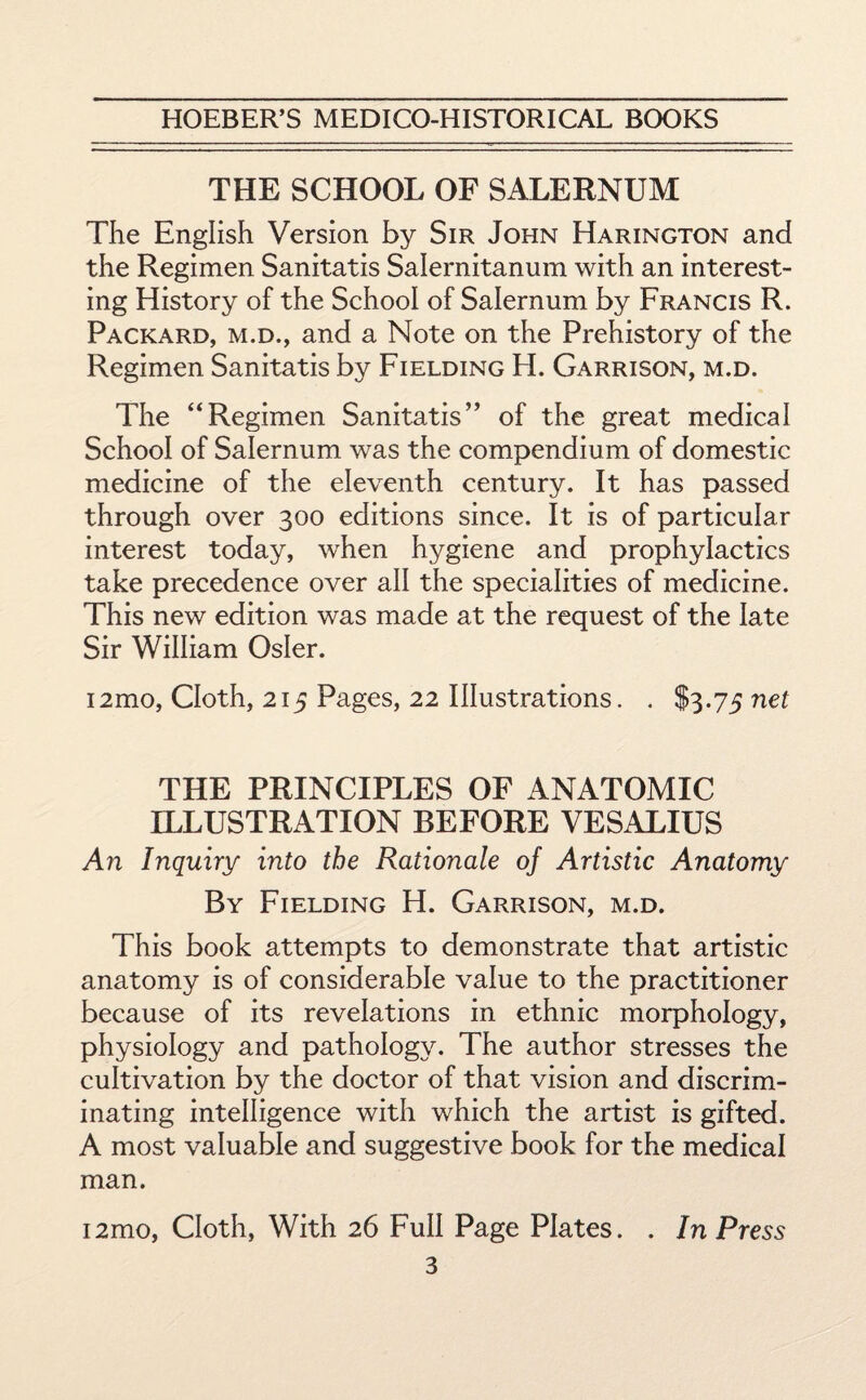 THE SCHOOL OF SALERNUM The English Version by Sir John Harington and the Regimen Sanitatis Salernitanum with an interest¬ ing History of the School of Salernum by Francis R. Packard, m.d., and a Note on the Prehistory of the Regimen Sanitatis by Fielding H. Garrison, m.d. The “Regimen Sanitatis” of the great medical School of Salernum was the compendium of domestic medicine of the eleventh century. It has passed through over 300 editions since. It is of particular interest today, when hygiene and prophylactics take precedence over all the specialities of medicine. This new edition was made at the request of the late Sir William Osier. i2mo, Cloth, 215 Pages, 22 Illustrations. . $3.75 net THE PRINCIPLES OF ANATOMIC ILLUSTRATION BEFORE VESALIUS An Inquiry into the Rationale of Artistic Anatomy By Fielding H. Garrison, m.d. This book attempts to demonstrate that artistic anatomy is of considerable value to the practitioner because of its revelations in ethnic morphology, physiology and pathology. The author stresses the cultivation by the doctor of that vision and discrim¬ inating intelligence with which the artist is gifted. A most valuable and suggestive book for the medical man. i2mo, Cloth, With 26 Full Page Plates. . In Press