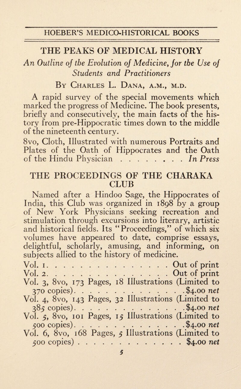 THE PEAKS OF MEDICAL HISTORY An Outline of the Evolution of Medicine, for the Use of Students and Practitioners By Charles L. Dana, a.m., m.d. A rapid survey of the special movements which marked the progress of Medicine. The book presents, briefly and consecutively, the main facts of the his¬ tory from pre-Hippocratic times down to the middle of the nineteenth century. 8vo, Cloth, Illustrated with numerous Portraits and Plates of the Oath of Hippocrates and the Oath of the Hindu Physician.In Press THE PROCEEDINGS OF THE CHARAKA CLUB Named after a Hindoo Sage, the Hippocrates of India, this Club was organized in 1898 by a group of New York Physicians seeking recreation and stimulation through excursions into literary, artistic and historical fields. Its “Proceedings,” of which six volumes have appeared to date, comprise essays, delightful, scholarly, amusing, and informing, on subjects allied to the history of medicine. Vol. 1.Out of print Vol. 2.Out of print Vol. 3, 8vo, 173 Pages, 18 Illustrations (Limited to 370 copies).$4.00 net Vol. 4, 8vo, 143 Pages, 32 Illustrations (Limited to 385 copies).$4.00 net Vol. 5, 8vo, 101 Pages, 15 Illustrations (Limited to 500 copies).$4.00 net Vol. 6, 8vo, 168 Pages, 5 Illustrations (Limited to 500 copies).$4.00 net