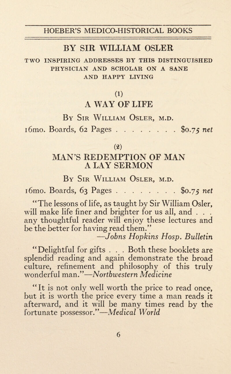 BY SIR WILLIAM OSLER TWO INSPIRING ADDRESSES BY THIS DISTINGUISHED PHYSICIAN AND SCHOLAR ON A SANE AND HAPPY LIVING (1) A WAY OF LIFE By Sir William Osler, m.d. i6mo. Boards, 62 Pages.$0.75 net (2) MAN’S REDEMPTION OF MAN A LAY SERMON By Sir William Osler, m.d. i6mo. Boards, 63 Pages.$0.75 net “The lessons of life, as taught by Sir William Osier, will make life finer and brighter for us all, and . . . any thoughtful reader will enjoy these lectures and be the better for having read them.” —Johns Hopkins Hosp. Bulletin “Delightful for gifts . . . Both these booklets are splendid reading and again demonstrate the broad culture, refinement and philosophy of this truly wonderful man.”—Northwestern Medicine “It is not only well worth the price to read once, but it is worth the price every time a man reads it afterward, and it will be many times read by the fortunate possessor.”—Medical World