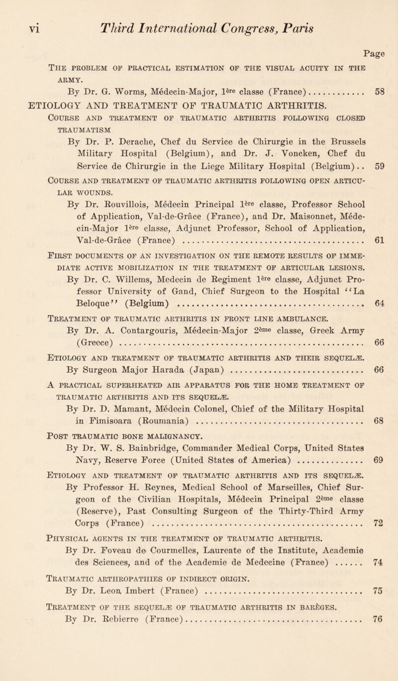 Page The problem of practical estimation of the visual acuity in the ARMY. By Dr. G. Worms, Medeein-Major, Bre classe (France). 58 ETIOLOGY AND TREATMENT OF TRAUMATIC ARTHRITIS. Course and treatment of traumatic arthritis following closed TRAUMATISM By Dr. P. Derache, Chef du Service de Chirurgie in the Brussels Military Hospital (Belgium), and Dr. J. Voncken, Chef du Service de Chirurgie in the Liege Military Hospital (Belgium) .. 59 Course and treatment of traumatic arthritis following open articu¬ lar wounds. By Dr. Rouvillois, Medecin Principal classe, Professor School of Application, Val-de-Grace (France), and Dr. Maisonnet, Mede- cin-Major Bre classe, Adjunct Professor, School of Application, Val-de-Grace (France) . 61 First documents of an investigation on the remote results of imme¬ diate ACTIVE MOBILIZATION IN THE TREATMENT OF ARTICULAR LESIONS. By Dr. C. Willems, Medecin de Regiment Bre classe, Adjunct Pro¬ fessor University of Gand, Chief Surgeon to the Hospital ‘‘La BeloqueM (Belgium) . 64 Treatment of traumatic arthritis in front line ambulance. By Dr. A. Contargouris, Medeein-Major 2&me classe, Greek Army (Greece) . 66 Etiology and treatment of traumatic arthritis and their sequels. By Surgeon Major Harada (Japan) . 66 A PRACTICAL SUPERHEATED AIR APPARATUS FOR THE HOME TREATMENT OF TRAUMATIC ARTHRITIS AND ITS SEQUELAE. By Dr. D. Mamant, Medecin Colonel, Chief of the Military Hospital in Fimisoara (Roumania) . 68 Post traumatic bone malignancy. By Dr. W. S. Bainbridge, Commander Medical Corps, United States Navy, Reserve Force (United States of America) . 69 Etiology and treatment of traumatic arthritis and its sequelae. By Professor H. Reynes, Medical School of Marseilles, Chief Sur¬ geon of the Civilian Hospitals, Medecin Principal 2eme classe (Reserve), Past Consulting Surgeon of the Thirty-Third Army Corps (France) . 72 Physical agents in the treatment of traumatic arthritis. By Dr. Foveau de Courmelles, Laureate of the Institute, Academie des Sciences, and of the Academie de Medecine (France) . 74 Traumatic arthropathies of indirect origin. By Dr. Leon, Imbert (France) . 75 Treatment of the sequel2e of traumatic arthritis in bareges. By Dr. Rebierre (France). 76