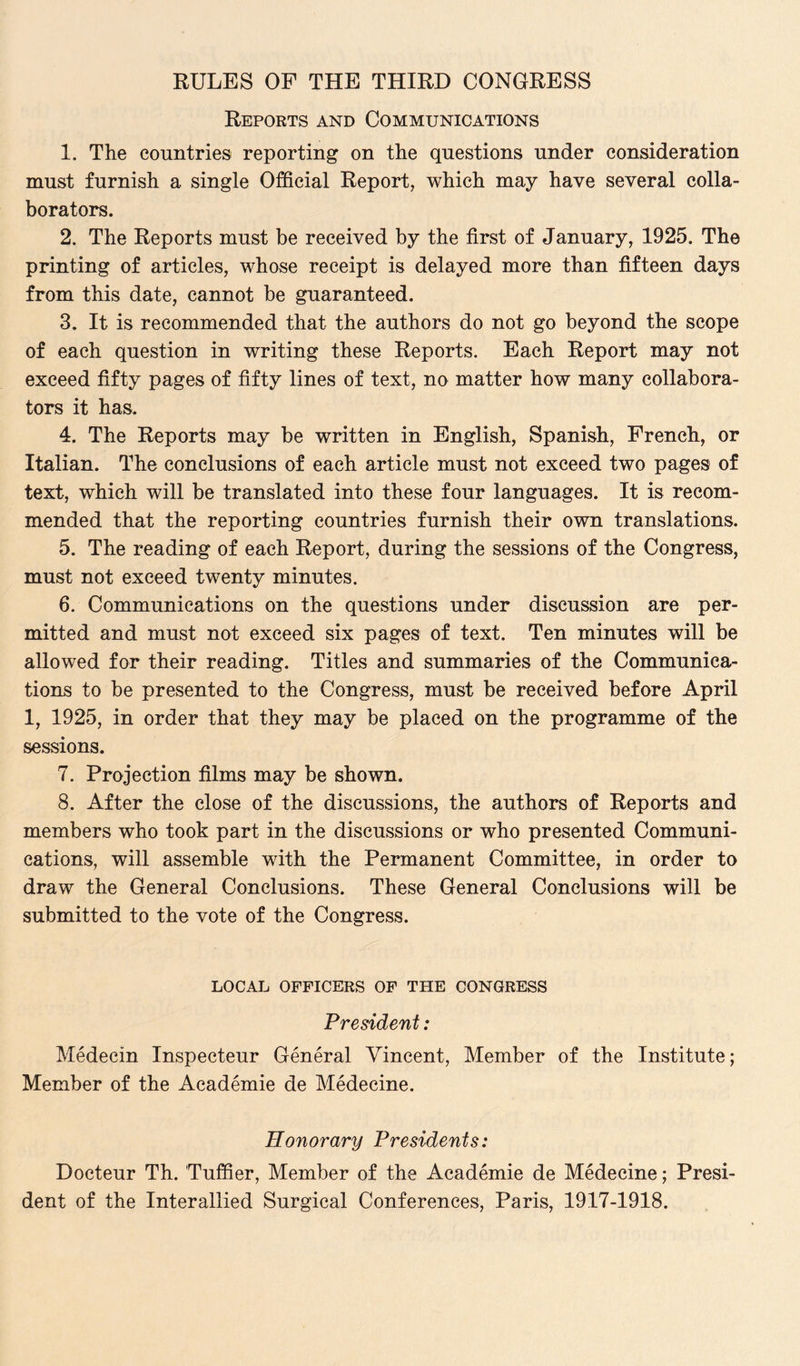 Reports and Communications 1. The countries reporting on the questions under consideration must furnish a single Official Report, which may have several colla¬ borators. 2. The Reports must be received by the first of January, 1925. The printing of articles, whose receipt is delayed more than fifteen days from this date, cannot be guaranteed. 3. It is recommended that the authors do not go beyond the scope of each question in writing these Reports. Each Report may not exceed fifty pages of fifty lines of text, no matter how many collabora¬ tors it has. 4. The Reports may be written in English, Spanish, French, or Italian. The conclusions of each article must not exceed two pages of text, which will be translated into these four languages. It is recom¬ mended that the reporting countries furnish their own translations. 5. The reading of each Report, during the sessions of the Congress, must not exceed twenty minutes. 6. Communications on the questions under discussion are per¬ mitted and must not exceed six pages of text. Ten minutes will be allowed for their reading. Titles and summaries of the Communica¬ tions to be presented to the Congress, must be received before April 1, 1925, in order that they may be placed on the programme of the sessions. 7. Projection films may be shown. 8. After the close of the discussions, the authors of Reports and members who took part in the discussions or who presented Communi¬ cations, will assemble with the Permanent Committee, in order to draw the General Conclusions. These General Conclusions will be submitted to the vote of the Congress. LOCAL OFFICERS OF THE CONGRESS President: Medecin Inspecteur General Vincent, Member of the Institute; Member of the Academie de Medecine. Honorary Presidents: Docteur Th. Tuffier, Member of the Academie de Medecine; Presi¬ dent of the Interallied Surgical Conferences, Paris, 1917-1918.