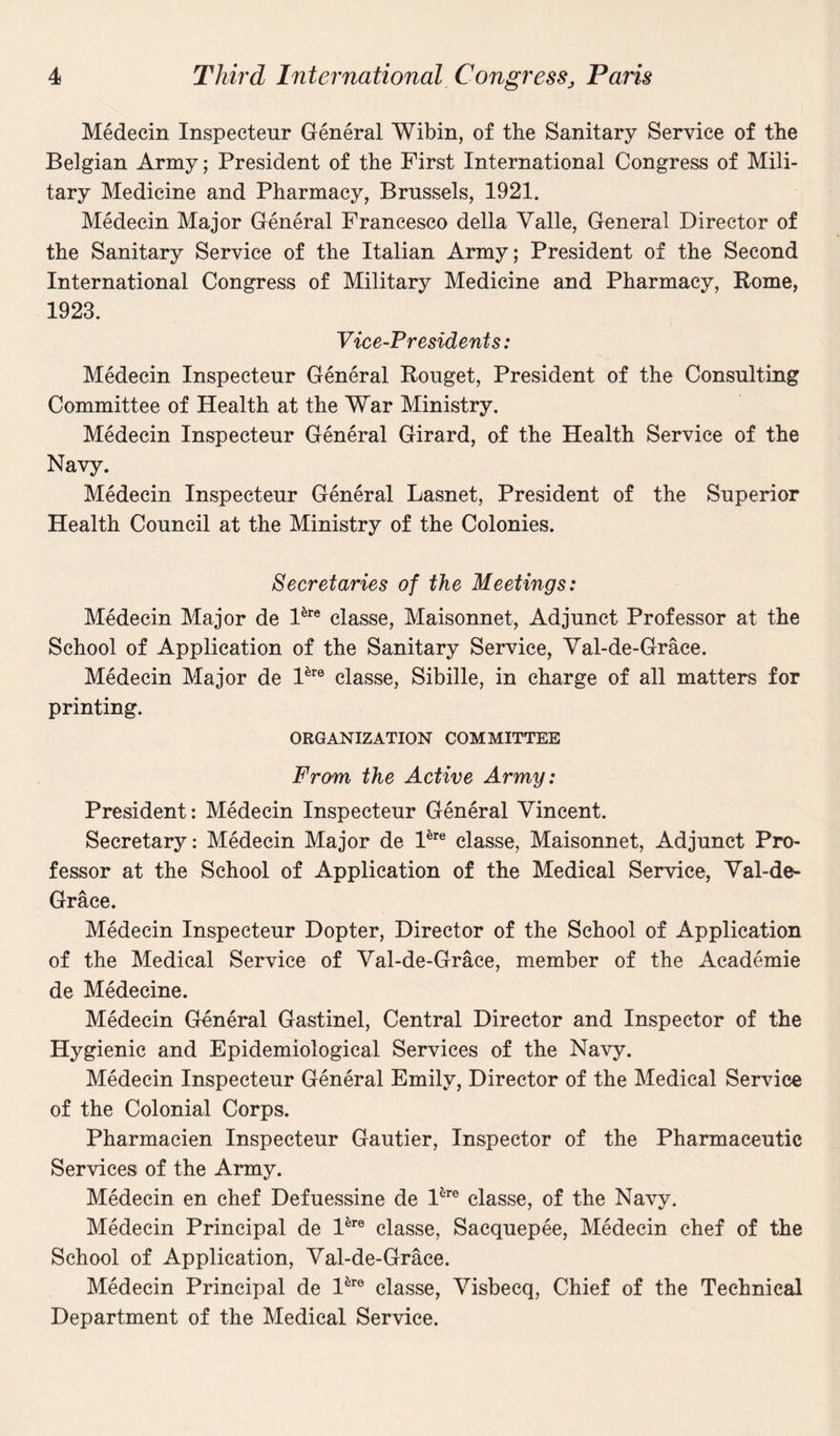 Medecin Inspecteur General Wibin, of the Sanitary Service of the Belgian Army; President of the First International Congress of Mili¬ tary Medicine and Pharmacy, Brussels, 1921. Medecin Major General Francesco della Valle, General Director of the Sanitary Service of the Italian Army; President of the Second International Congress of Military Medicine and Pharmacy, Rome, 1923. Vice-Presidents: Medecin Inspecteur General Rouget, President of the Consulting Committee of Health at the War Ministry. Medecin Inspecteur General Girard, of the Health Service of the Navy. Medecin Inspecteur General Lasnet, President of the Superior Health Council at the Ministry of the Colonies. Secretaries of the Meetings: Medecin Major de Pre classe, Maisonnet, Adjunct Professor at the School of Application of the Sanitary Service, Val-de-Grace. Medecin Major de Pre classe, Sibille, in charge of all matters for printing. ORGANIZATION COMMITTEE From the Active Army: President: Medecin Inspecteur General Vincent. Secretary: Medecin Major de Pre classe, Maisonnet, Adjunct Pro¬ fessor at the School of Application of the Medical Service, Val-de- Grace. Medecin Inspecteur Dopter, Director of the School of Application of the Medical Service of Val-de-Grace, member of the Academie de Medecine. Medecin General Gastinel, Central Director and Inspector of the Hygienic and Epidemiological Services of the Navy. Medecin Inspecteur General Emily, Director of the Medical Service of the Colonial Corps. Pharmacien Inspecteur Gautier, Inspector of the Pharmaceutic Services of the Army. Medecin en chef Defuessine de Pre classe, of the Navy. Medecin Principal de Pre classe, Sacquepee, Medecin chef of the School of Application, Val-de-Grace. Medecin Principal de Pre classe, Visbecq, Chief of the Technical Department of the Medical Service.