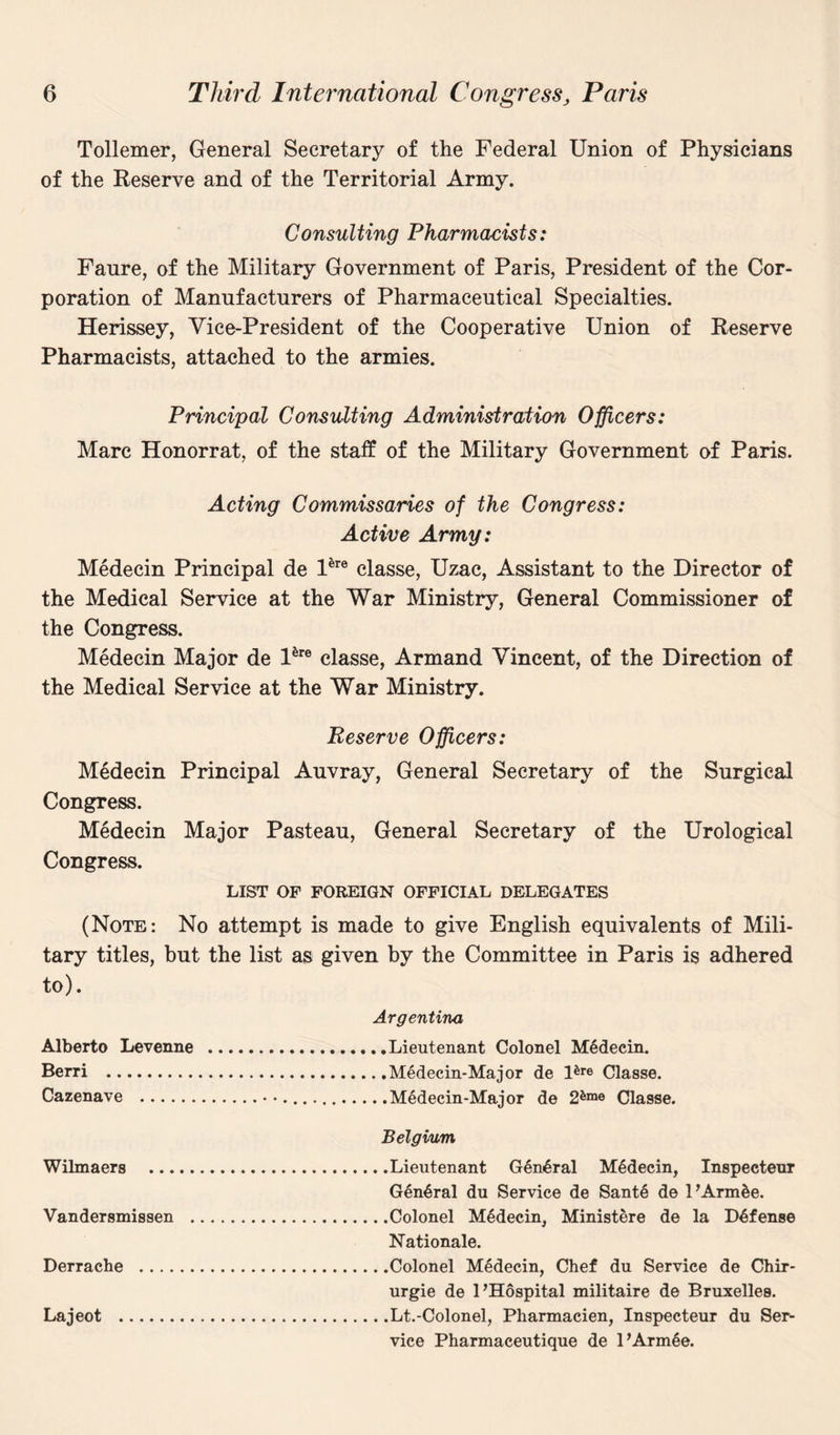 Tollemer, General Secretary of the Federal Union of Physicians of the Reserve and of the Territorial Army. Consulting Pharmacists: Faure, of the Military Government of Paris, President of the Cor¬ poration of Manufacturers of Pharmaceutical Specialties. Herissey, Vice-President of the Cooperative Union of Reserve Pharmacists, attached to the armies. Principal Consulting Administration Officers: Marc Honorrat, of the staff of the Military Government of Paris. Acting Commissaries of the Congress: Active Army: Medecin Principal de Pre classe, Uzac, Assistant to the Director of the Medical Service at the War Ministry, General Commissioner of the Congress. Medecin Major de Pre classe, Armand Vincent, of the Direction of the Medical Service at the War Ministry. Reserve Officers: Medecin Principal Auvray, General Secretary of the Surgical Congress. Medecin Major Pasteau, General Secretary of the Urological Congress. LIST OF FOREIGN OFFICIAL DELEGATES (Note: No attempt is made to give English equivalents of Mili¬ tary titles, but the list as given by the Committee in Paris is adhered to). Argentina Alberto Levenne .Lieutenant Colonel Medecin. Berri .Medecin-Major de Pre Classe. Cazenave ...Medecin-Major de 26me Classe. Belgium Wilmaers .Lieutenant General M6decin, Inspecteur General du Service de Sante de PArm&e. Vandersmissen .Colonel M6decin, Ministere de la Defense Nationale. Derrache .Colonel Medecin, Chef du Service de Chir* urgie de 1’Hospital militaire de Bruxelles. Lajeot .Lt.-Colonel, Pharmacien, Inspecteur du Ser¬ vice Pharmaceutique de PArmSe.