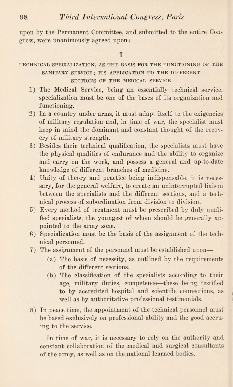 upon by the Permanent Committee, and submitted to the entire Con¬ gress, were unanimously agreed upon : I TECHNICAL SPECIALIZATION, AS THE BASIS FOR THE FUNCTIONING OF THE SANITARY SERVICE; ITS APPLICATION TO THE DIFFERENT SECTIONS OF THE MEDICAL SERVICE 1) The Medical Service, being an essentially technical service, specialization must be one of the bases of its organization and functioning. 2) In a country under arms, it must adapt itself to the exigencies of military regulation and, in time of war, the specialist must keep in mind the dominant and constant thought of the recov¬ ery of military strength. 3) Besides their technical qualification, the specialists must have the physical qualities of endurance and the ability to organize and carry on the work, and possess a general and up-to-date knowledge of different branches of medicine. 4) Unity of theory and practice being indispensable, it is neces¬ sary, for the general welfare, to create an uninterrupted liaison between the specialists and the different sections, and a tech¬ nical process of subordination from division to division. 5) Every method of treatment must be prescribed by duly quali¬ fied specialists, the youngest of whom should be generally ap¬ pointed to the army zone. 6) Specialization must be the basis of the assignment of the tech¬ nical personnel. 7) The assignment of the personnel must be established upon— (a) The basis of necessity, as outlined by the requirements of the different sections. (b) The classification of the specialists according to their age, military duties, competence—these being testified to by accredited hospital and scientific connections, as well as by authoritative professional testimonials. 8) In peace time, the appointment of the technical personnel must be based exclusively on professional ability and the good accru¬ ing to the service. In time of war, it is necessary to rely on the authority and constant collaboration of the medical and surgical consultants of the army, as well as on the national learned bodies.