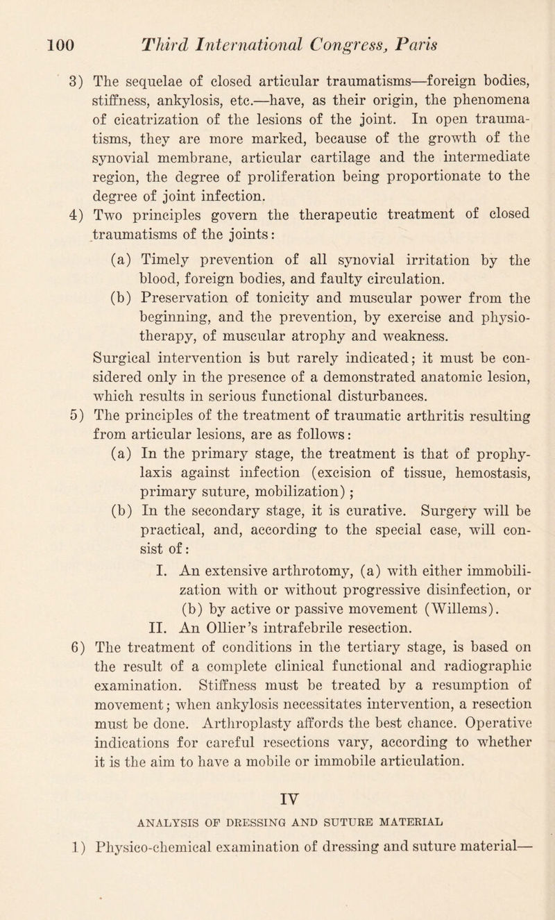 3) The sequelae of closed articular traumatisms—foreign bodies, stiffness, ankylosis, etc.—have, as their origin, the phenomena of cicatrization of the lesions of the joint. In open trauma¬ tisms, they are more marked, because of the growth of the synovial membrane, articular cartilage and the intermediate region, the degree of proliferation being proportionate to the degree of joint infection. 4) Two principles govern the therapeutic treatment of closed traumatisms of the joints: (a) Timely prevention of all synovial irritation by the blood, foreign bodies, and faulty circulation. (b) Preservation of tonicity and muscular power from the beginning, and the prevention, by exercise and physio¬ therapy, of muscular atrophy and weakness. Surgical intervention is but rarely indicated; it must be con¬ sidered only in the presence of a demonstrated anatomic lesion, which results in serious functional disturbances. 5) The principles of the treatment of traumatic arthritis resulting from articular lesions, are as follows: (a) In the primary stage, the treatment is that of prophy¬ laxis against infection (excision of tissue, hemostasis, primary suture, mobilization) ; (b) In the secondary stage, it is curative. Surgery will be practical, and, according to the special case, will con¬ sist of: I. An extensive arthrotomy, (a) with either immobili¬ zation with or without progressive disinfection, or (b) by active or passive movement (Willems). II. An Ollier’s intrafebrile resection. 6) The treatment of conditions in the tertiary stage, is based on the result of a complete clinical functional and radiographic examination. Stiffness must be treated by a resumption of movement; when ankylosis necessitates intervention, a resection must be done. Arthroplasty affords the best chance. Operative indications for careful resections vary, according to whether it is the aim to have a mobile or immobile articulation. IV ANALYSIS OF DRESSING AND SUTURE MATERIAL 1) Physico-chemical examination of dressing and suture material—