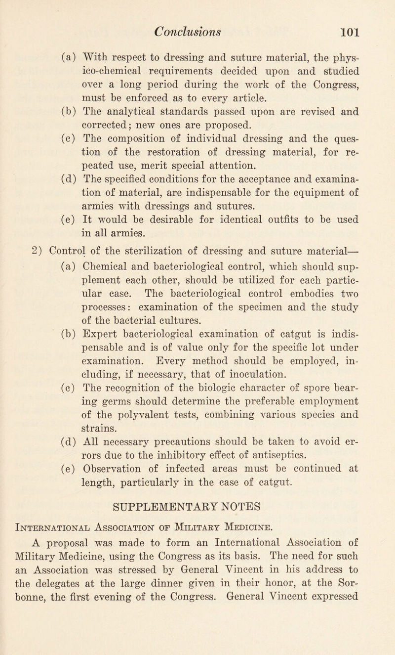 (a) With respect to dressing and suture material, the phys¬ ico-chemical requirements decided upon and studied over a long period during the work of the Congress, must be enforced as to every article. (b) The analytical standards passed upon are revised and corrected; new ones are proposed. (c) The composition of individual dressing and the ques¬ tion of the restoration of dressing material, for re¬ peated use, merit special attention. (d) The specified conditions for the acceptance and examina¬ tion of material, are indispensable for the equipment of armies with dressings and sutures. (e) It would be desirable for identical outfits to be used in all armies. 2) Control of the sterilization of dressing and suture material— (a) Chemical and bacteriological control, which should sup¬ plement each other, should be utilized for each partic¬ ular case. The bacteriological control embodies two processes: examination of the specimen and the study of the bacterial cultures. (b) Expert bacteriological examination of catgut is indis¬ pensable and is of value only for the specific lot under examination. Every method should be employed, in¬ cluding, if necessary, that of inoculation. (c) The recognition of the biologic character of spore bear¬ ing germs should determine the preferable employment of the polyvalent tests, combining various species and strains. (d) All necessary precautions should be taken to avoid er¬ rors due to the inhibitory effect of antiseptics. (e) Observation of infected areas must be continued at length, particularly in the case of catgut. SUPPLEMENTARY NOTES International Association of Military Medicine. A proposal was made to form an International Association of Military Medicine, using the Congress as its basis. The need for such an Association was stressed by General Vincent in his address to the delegates at the large dinner given in their honor, at the Sor- bonne, the first evening of the Congress. General Vincent expressed