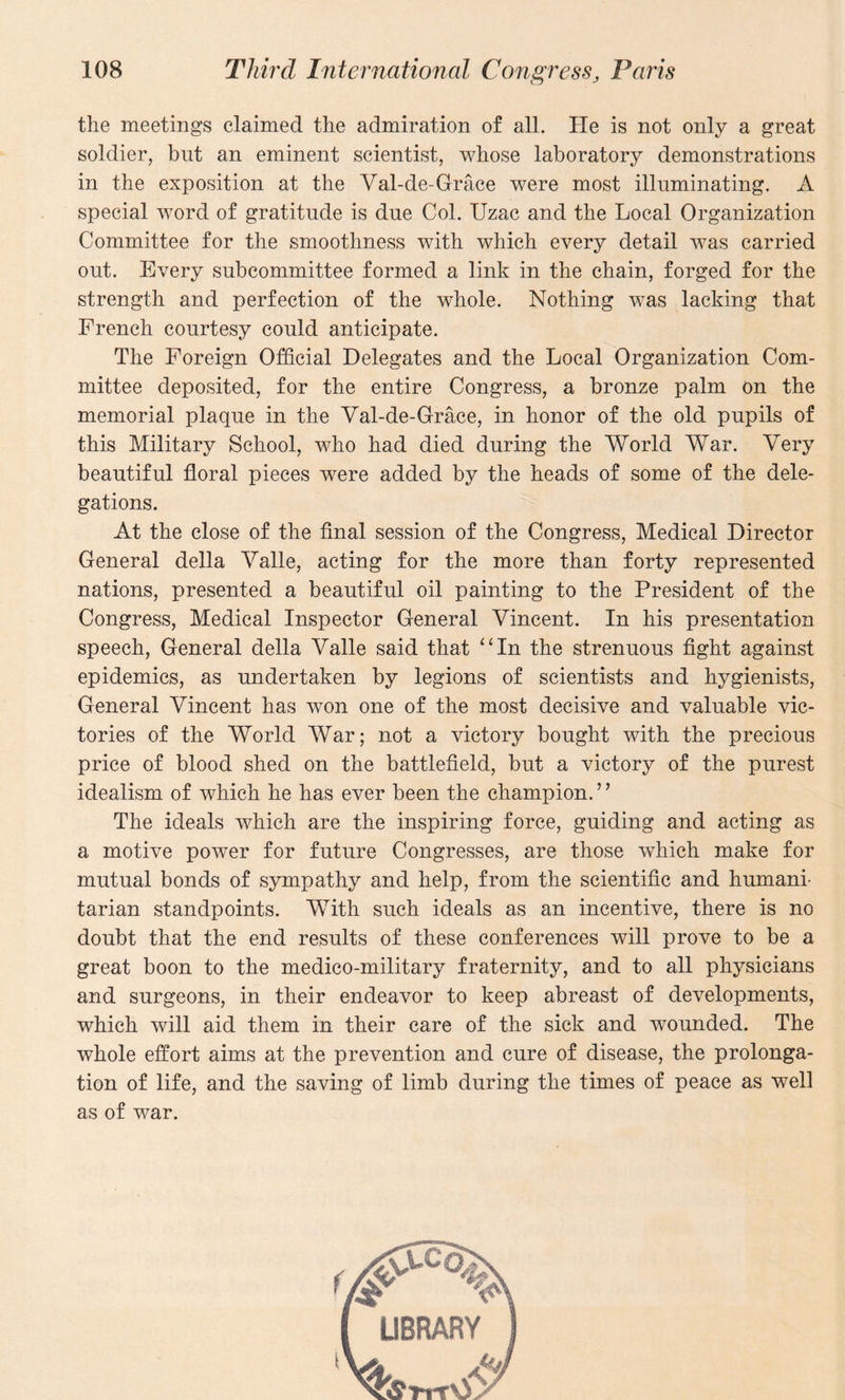 the meetings claimed the admiration of all. He is not only a great soldier, but an eminent scientist, whose laboratory demonstrations in the exposition at the Yal-de-Grace were most illuminating. A special word of gratitude is due Col. Uzac and the Local Organization Committee for the smoothness with which every detail was carried out. Every subcommittee formed a link in the chain, forged for the strength and perfection of the whole. Nothing was lacking that French courtesy could anticipate. The Foreign Official Delegates and the Local Organization Com¬ mittee deposited, for the entire Congress, a bronze palm on the memorial plaque in the Yal-de-Grace, in honor of the old pupils of this Military School, who had died during the World War. Very beautiful floral pieces were added by the heads of some of the dele¬ gations. At the close of the final session of the Congress, Medical Director General della Yalle, acting for the more than forty represented nations, presented a beautiful oil painting to the President of the Congress, Medical Inspector General Yincent. In his presentation speech, General della Yalle said that “In the strenuous fight against epidemics, as undertaken by legions of scientists and hygienists, General Yincent has won one of the most decisive and valuable vic¬ tories of the World War; not a victory bought with the precious price of blood shed on the battlefield, but a victory of the purest idealism of which he has ever been the champion.” The ideals which are the inspiring force, guiding and acting as a motive power for future Congresses, are those which make for mutual bonds of sympathy and help, from the scientific and humani¬ tarian standpoints. With such ideals as an incentive, there is no doubt that the end results of these conferences will prove to be a great boon to the medico-military fraternity, and to all physicians and surgeons, in their endeavor to keep abreast of developments, which will aid them in their care of the sick and wounded. The whole effort aims at the prevention and cure of disease, the prolonga¬ tion of life, and the saving of limb during the times of peace as well as of war.
