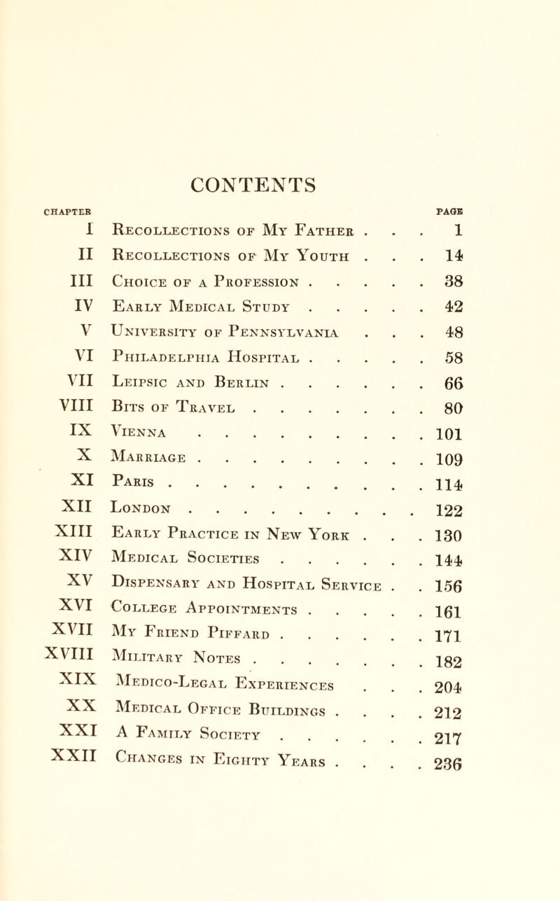 CONTENTS CHAPTER I Recollections of My Father . PAGE! 1 II Recollections of My Youth . . 14 III Choice of a Profession .... . 38 IV Early Medical Study . . . . . 42 V University of Pennsylvania . 48 VI Philadelphia Hospital . . . . . 58 VII Leipsic and Berlin. . 66 VIII Bits of Travel. . 80 IX Vienna. . 101 X Marriage. . 109 XI Paris. . 114 XII London . . 122 XIII Early Practice in New York . . 130 XIV Medical Societies. . 144 XV Dispensary and Hospital Service . . 156 XVI College Appointments .... . 161 XVII My Friend Piffard. . 171 XVIII Military Notes. . 182 XIX Medico-Legal Experiences . 204 XX Medical Office Buildings . . 212 XXI A Family Society . 217 XXII Changes in Eighty Years . . 236