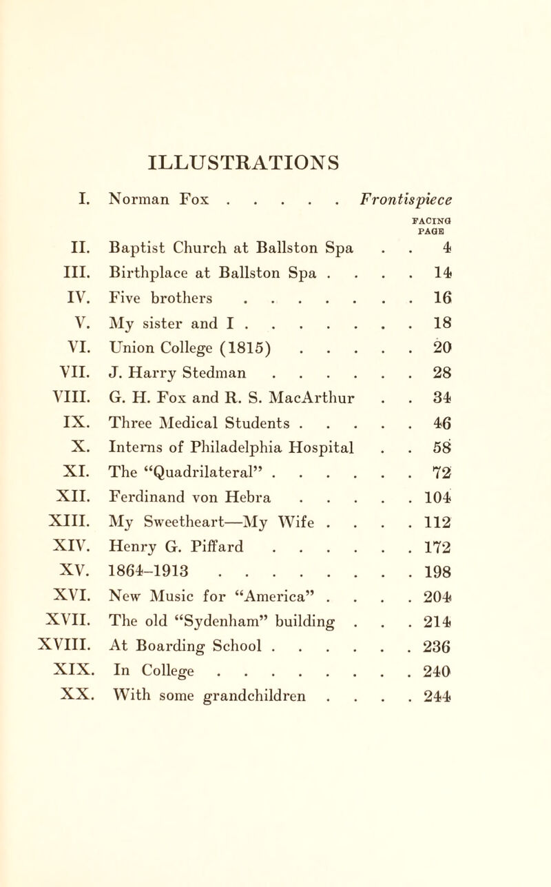 ILLUSTRATIONS I. Norman Fox. Frontispiece FACING PAGE II. Baptist Church at Ballston Spa . . 4 III. Birthplace at Ballston Spa . . . 14 IV. Five brothers . . . 16 V. My sister and I. . . 18 VI. Union College (1815) . . 20 VII. J. Harry Stedman . . . . . . 28 VIII. G. H. Fox and R. S. Mac Arthur . . 34 IX. Three Medical Students . . . 46 X. Interns of Philadelphia Hospital . . 58 XI. The “Quadrilateral” . . . . . . 72 XII. Ferdinand von Hebra . . 104 XIII. My Sweetheart—My Wife . . . 112 XIV. Henry G. Piffard . . . . . . 172 XV. 1864-1913 . . . 198 XVI. New Music for “America” . . . 204 XVII. The old “Sydenham” building . . 214 XVIII. At Boarding School . . . . . . 236 XIX. In College. . . 240 XX. With some grandchildren . . 244