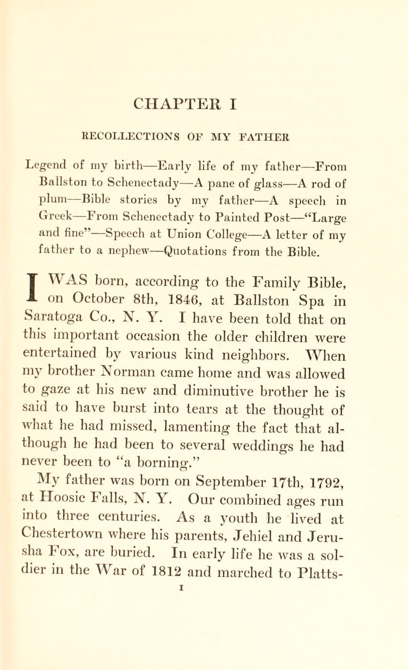 RECOLLECTIONS OF MY FATHER Legend of my birth—Early life of my father—From Ba list on to Schenectady—A pane of glass—A rod of plum—Bible stories by my father—A speech in Greek—From Schenectady to Painted Post—“Large and fine”—Speech at Union College—A letter of my father to a nephew—Quotations from the Bible. I WAS born, according to the Family Bible, on October 8th, 1846, at Ballston Spa in Saratoga Co., j\. \. I have been told that on this important occasion the older children were entertained by various kind neighbors. When my brother Xorman came home and was allowed to gaze at his new and diminutive brother he is said to have burst into tears at the thought of what he had missed, lamenting the fact that al¬ though he had been to several weddings he had never been to “a borning.” My father was born on September 17th, 1792, at Iloosic Falls, N. Y. Our combined ages run into three centuries. As a youth he lived at Chestertown where his parents, Jehiel and Jeru- sha Fox, are buried. In early life he was a sol¬ dier in the War of 1812 and marched to Platts-