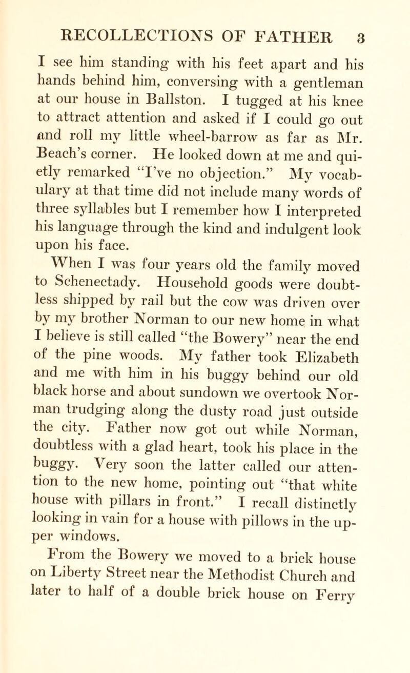 I see him standing with his feet apart and his hands behind him, conversing with a gentleman at our house in Ballston. I tugged at his knee to attract attention and asked if I could go out and roll my little wheel-barrow as far as Mr. Beach’s corner. He looked down at me and qui¬ etly remarked “I’ve no objection.” My vocab¬ ulary at that time did not include many words of three syllables but I remember how I interpreted his language through the kind and indulgent look upon his face. When I was four years old the family moved to Schenectady. Household goods were doubt¬ less shipj)ed by rail but the cow was driven over by my brother Norman to our new home in what I believe is still called “the Bowery” near the end of the pine woods. My father took Elizabeth and me with him in his buggy behind our old black horse and about sundown we overtook Nor¬ man trudging along the dusty road just outside the city. Father now got out while Norman, doubtless with a glad heart, took his place in the buggy- Very soon the latter called our atten¬ tion to the new home, pointing out “that white house with pillars in front.” I recall distinctly looking in vain for a house with pillows in the up¬ per windows. From the Bowery we moved to a brick house on Liberty Street near the Methodist Church and later to half of a double brick house on Ferry