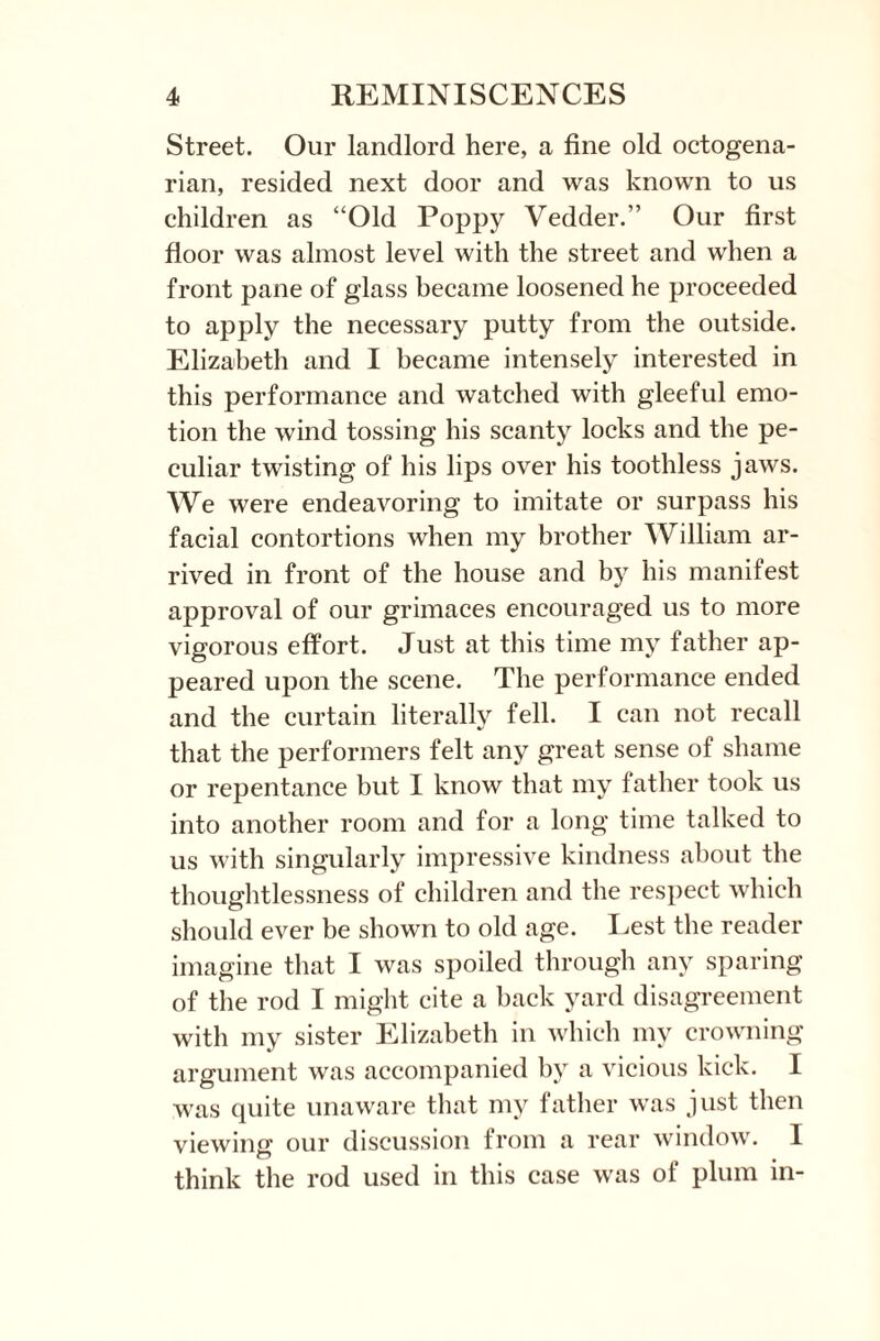 Street. Our landlord here, a fine old octogena¬ rian, resided next door and was known to us children as “Old Poppy Vedder.” Our first floor was almost level with the street and when a front pane of glass became loosened he proceeded to apply the necessary putty from the outside. Elizabeth and I became intensely interested in this performance and watched with gleeful emo¬ tion the wind tossing his scanty locks and the pe¬ culiar twisting of his lips over his toothless jaws. We were endeavoring to imitate or surpass his facial contortions when my brother William ar¬ rived in front of the house and by his manifest approval of our grimaces encouraged us to more vigorous effort. Just at this time my father ap¬ peared upon the scene. The performance ended and the curtain literally fell. I can not recall that the performers felt any great sense of shame or repentance but I know that my father took us into another room and for a long time talked to us with singularly impressive kindness about the thoughtlessness of children and the respect which should ever be shown to old age. Lest the reader imagine that I was spoiled through any sparing of the rod I might cite a back yard disagreement with my sister Elizabeth in which my crowning argument was accompanied by a vicious kick. I was quite unaware that my father was just then viewing our discussion from a rear window. I think the rod used in this case was of plum in-