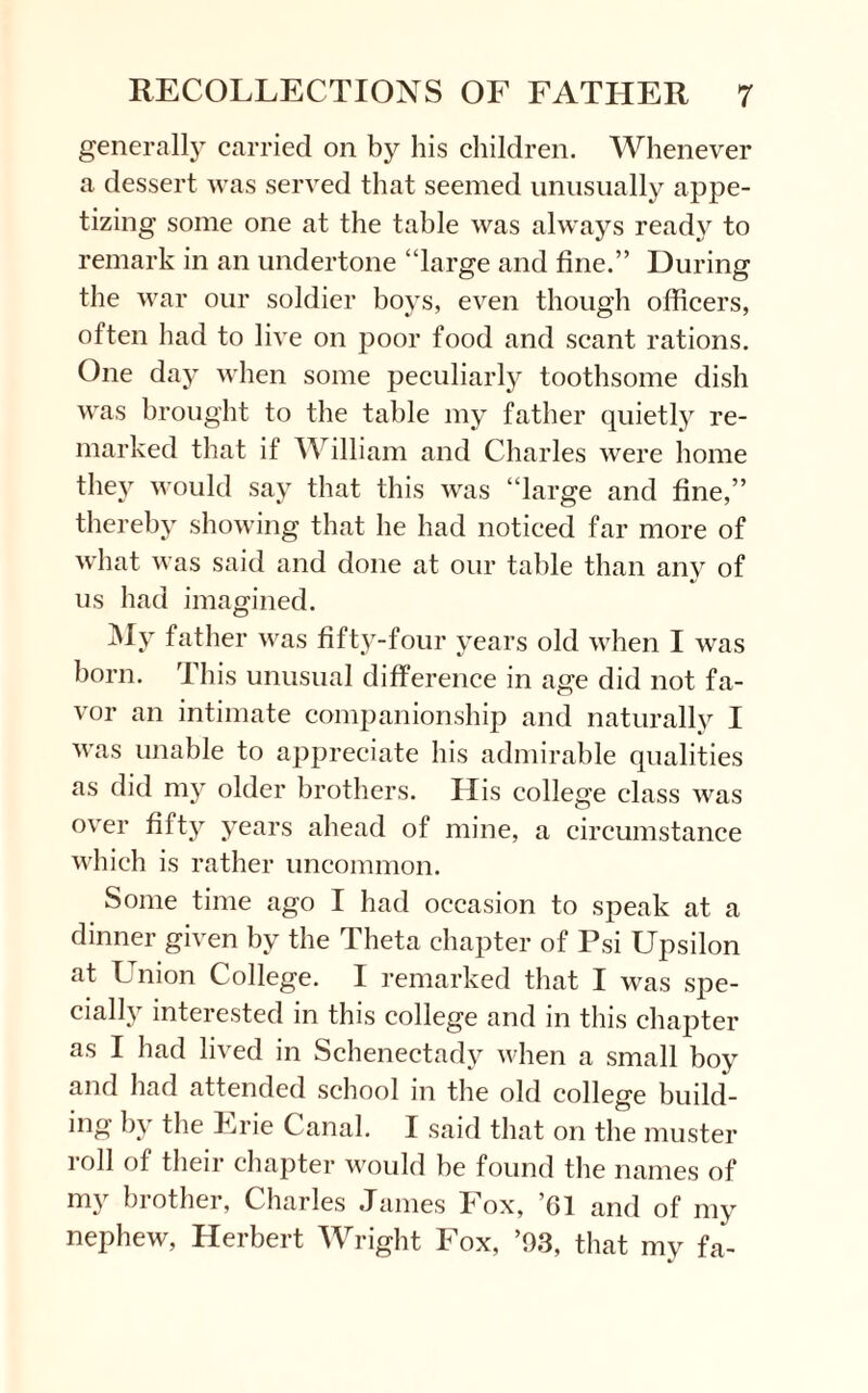 generally carried on by his children. Whenever a dessert was served that seemed unusually appe¬ tizing some one at the table was always ready to remark in an undertone “large and fine.” During the war our soldier boys, even though officers, often had to live on poor food and scant rations. One day when some peculiarly toothsome dish was brought to the table my father quietly re¬ marked that if William and Charles were home the}’- would say that this was “large and fine,” thereby showing that he had noticed far more of what was said and done at our table than any of us had imagined. My father was fifty-four years old when I was born. This unusual difference in age did not fa¬ vor an intimate companionship and naturally I was unable to appreciate his admirable qualities as did my older brothers. His college class was over fifty years ahead of mine, a circumstance which is rather uncommon. Some time ago I had occasion to speak at a dinner given by the Theta chapter of Psi Upsilon at Union College. I remarked that I was spe¬ cially interested in this college and in this chapter as I had lived in Schenectady when a small boy and had attended school in the old college build¬ ing by the Erie Canal. I said that on the muster roll of their chapter would he found the names of my brother, Charles James Fox, ’61 and of my nephew, Herbert Wright Fox, ’93, that my fa-