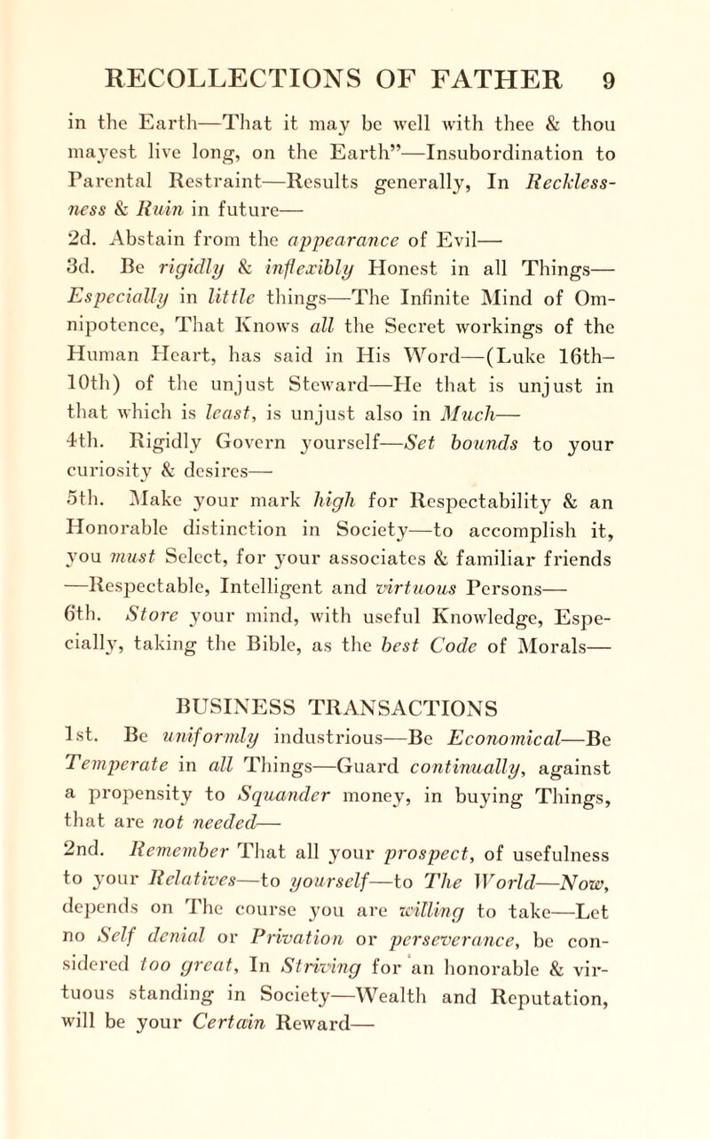 in the Earth—That it may be well with thee & thou mayest live long, on the Earth”—Insubordination to Parental Restraint—Results generally, In Reckless¬ ness & Rum in future— 2d. Abstain from the appearance of Evil— 3d. Be rigidly & inflexibly Honest in all Things— Especially in little things—The Infinite Mind of Om¬ nipotence, That Knows all the Secret workings of the Human Heart, has said in His Word—(Luke 16th— 10th) of the unjust Steward—He that is unjust in that which is least, is unjust also in Much— 4th. R igidly Govern yourself—Set bounds to your curiosity & desires— 5th. Make your mark high for Respectability & an Honorable distinction in Society—to accomplish it, 3Tou must Select, for your associates & familiar friends —Respectable, Intelligent and virtuous Persons— 6th. Store your mind, with useful Knowledge, Espe¬ cially, taking the Bible, as the best Code of Morals— BUSINESS TRANSACTIONS 1st. Be uniformly industrious—Be Economical—Be Temperate in all Things—Guard continually, against a propensity to Squander money, in buying Things, that are not needed— 2nd. Remember That all your prospect, of usefulness to your Relatives—to yourself—to The World—Now, depends on The course you are willing to take—Let no Self denial or Privation or perseverance, be con¬ sidered too great. In Striving for an honorable & vir¬ tuous standing in Society—Wealth and Reputation, will be your Certain Reward—