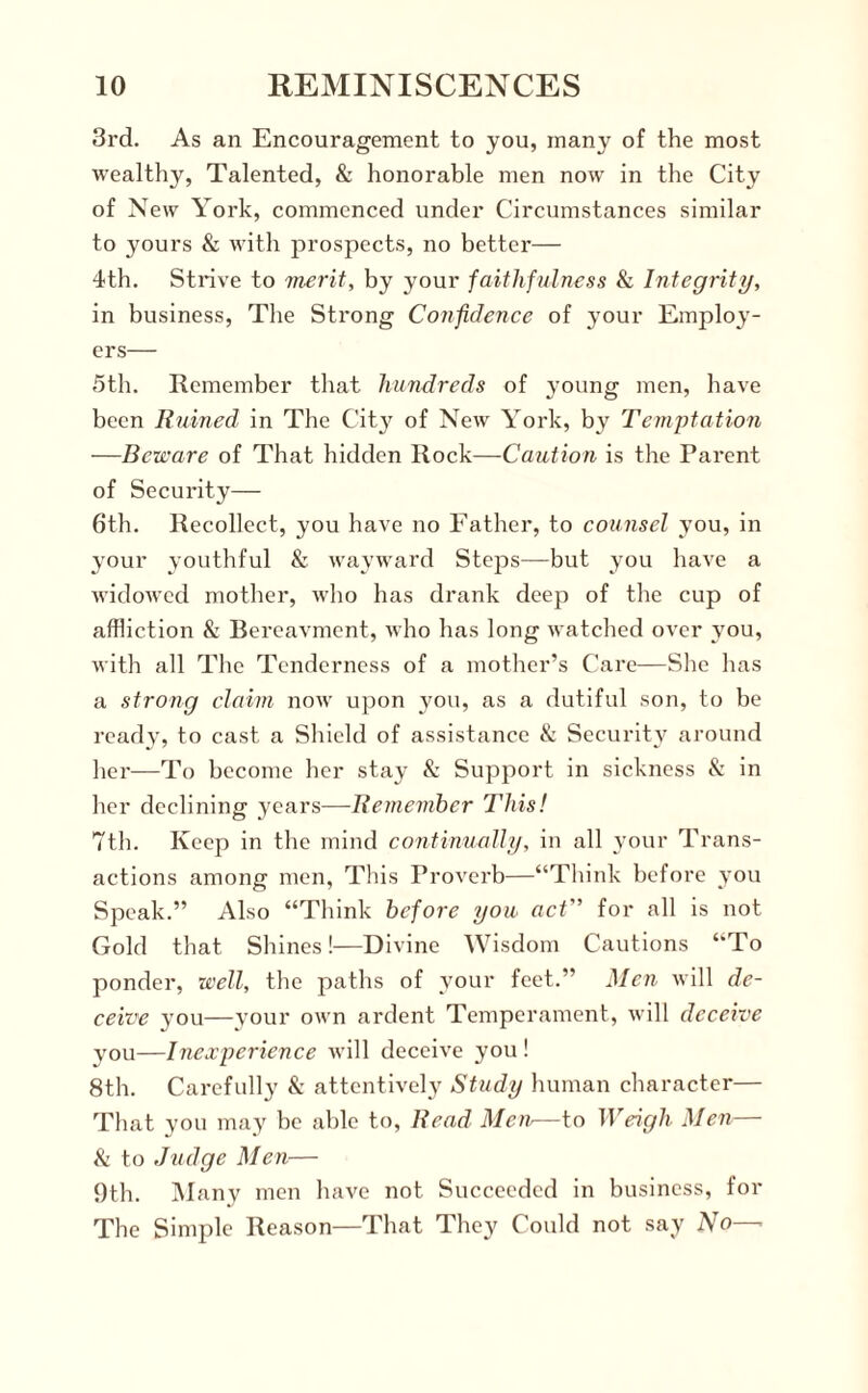 3rd. As an Encouragement to you, many of the most wealthy, Talented, & honorable men now in the City of New York, commenced under Circumstances similar to yours & with prospects, no better— 4th. Strive to merit, by your faithfulness & Integrity, in business, The Strong Confidence of your Employ¬ ers— 5th. Remember that hundreds of young men, have been Ruined in The C’itj^ of New York, by Temptation —Beware of That hidden Rock—Caution is the Parent of Security— 6th. Recollect, you have no Father, to counsel you, in your youthful & wayward Steps—but you have a widowed mother, who has drank deep of the cup of affliction & Bereavment, who has long watched over you, with all The Tenderness of a mother’s Care—She has a strong claim now upon you, as a dutiful son, to be ready, to cast a Shield of assistance & Security around her—To become her stay & Support in sickness & in her declining years—Remember This! 7th. Keep in the mind continually, in all your Trans¬ actions among men, This Proverb—“Think before you Speak.” Also “Think before you act” for all is not Gold that Shines!—Divine Wisdom Cautions “To ponder, well, the paths of your feet.” Men will de¬ ceive you—your own ardent Temperament, will deceive you—Inexperience will deceive you! 8th. Carefully Sc attentively Study human character— That you may he able to, Read Men—to Weigh Men— Sc to Judge Men— 9th. Many men have not Succeeded in business, for The Simple Reason—That They Could not say No—•