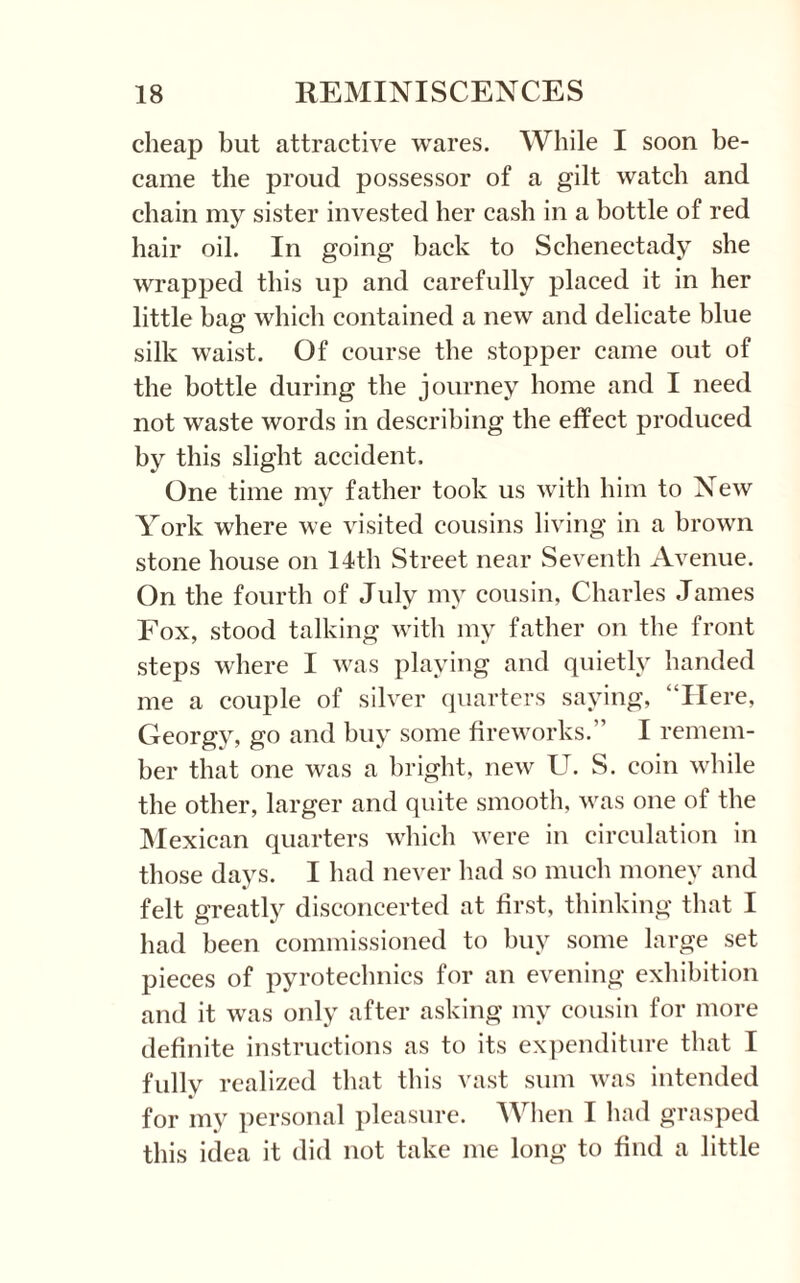 cheap but attractive wares. While I soon be¬ came the proud possessor of a gilt watch and chain my sister invested her cash in a bottle of red hair oil. In going back to Schenectady she wrapped this up and carefully placed it in her little bag which contained a new and delicate blue silk waist. Of course the stopper came out of the bottle during the journey home and I need not waste words in describing the effect produced by this slight accident. One time my father took us with him to New York where we visited cousins living in a brown stone house on 14th Street near Seventh Avenue. On the fourth of July my cousin, Charles James Fox, stood talking with my father on the front steps where I was playing and quietly handed me a couple of silver quarters saying, “Here, Georgy, go and buy some fireworks.” I remem¬ ber that one was a bright, new U. S. coin while the other, larger and quite smooth, was one of the Mexican quarters which were in circulation in those days. I had never had so much money and felt greatly disconcerted at first, thinking that I had been commissioned to buy some large set pieces of pyrotechnics for an evening exhibition and it was only after asking my cousin for more definite instructions as to its expenditure that I fully realized that this vast sum was intended for my personal pleasure. When I had grasped this idea it did not take me long to find a little