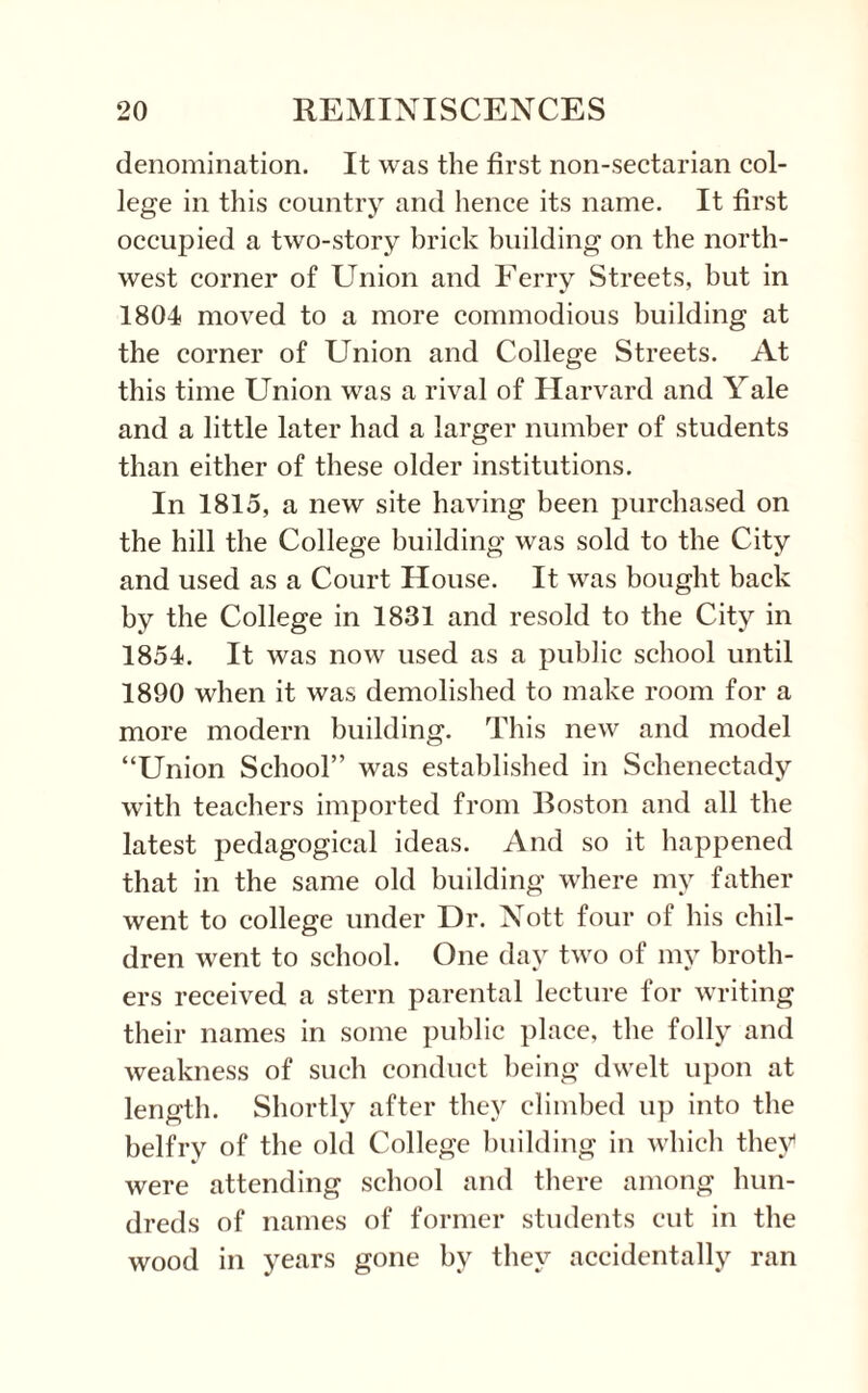 denomination. It was the first non-sectarian col¬ lege in this country and hence its name. It first occupied a two-story brick building on the north¬ west corner of Union and Ferry Streets, but in 1804 moved to a more commodious building at the corner of Union and College Streets. At this time Union was a rival of Harvard and Yale and a little later had a larger number of students than either of these older institutions. In 1815, a new site having been purchased on the hill the College building was sold to the City and used as a Court House. It was bought back by the College in 1831 and resold to the City in 1854. It was now used as a public school until 1890 when it was demolished to make room for a more modern building. This new and model “Union School” was established in Schenectady with teachers imported from Boston and all the latest pedagogical ideas. And so it happened that in the same old building where my father went to college under Dr. Nott four of his chil¬ dren went to school. One day two of my broth¬ ers received a stern parental lecture for writing their names in some public place, the folly and weakness of such conduct being dwelt upon at length. Shortly after they climbed up into the belfry of the old College building in which they were attending school and there among hun¬ dreds of names of former students cut in the wood in years gone by they accidentally ran