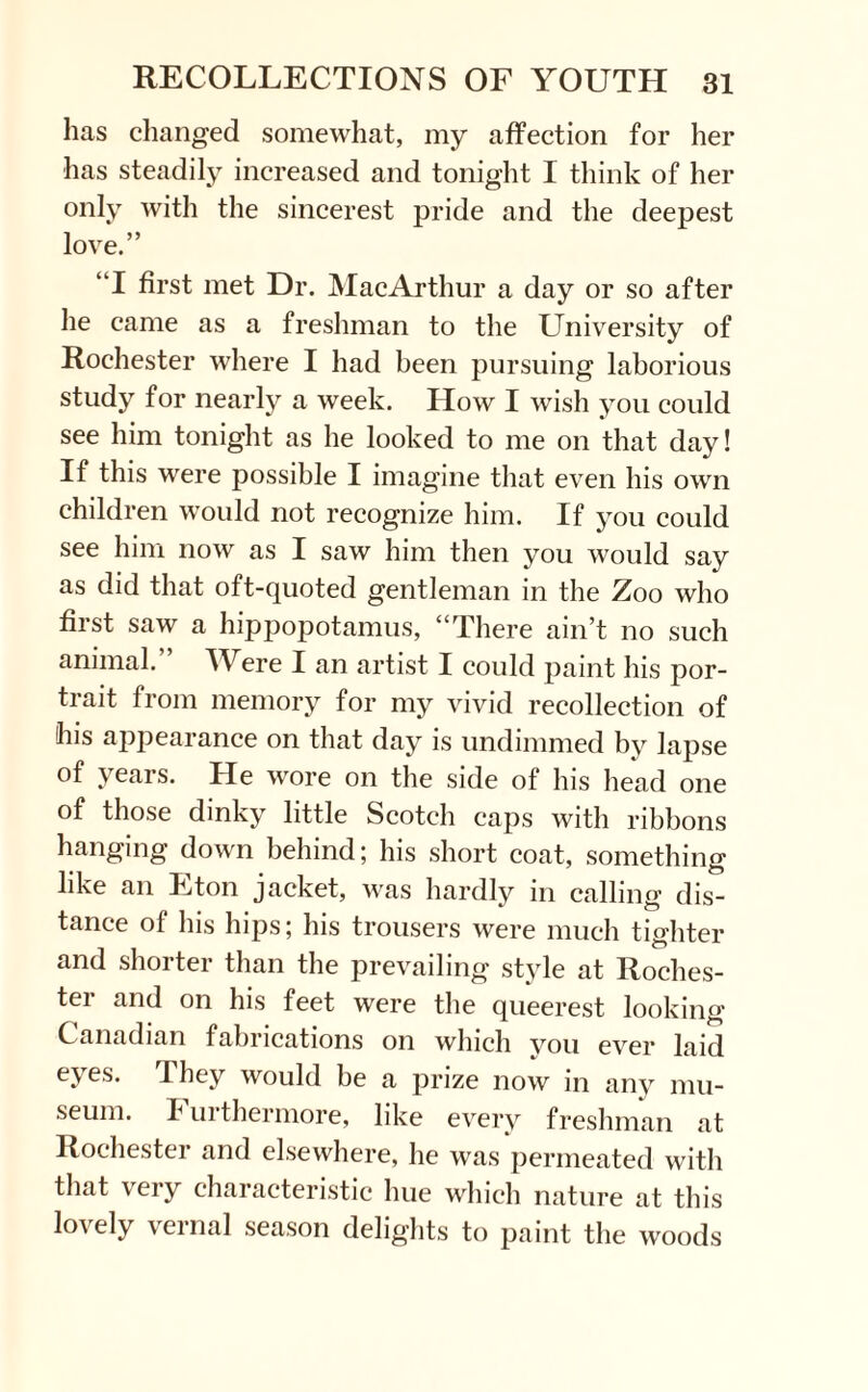 has changed somewhat, my affection for her has steadily increased and tonight I think of her only with the sincerest pride and the deepest love.” “I first met Dr. MacArthur a day or so after he came as a freshman to the University of Rochester where I had been pursuing laborious study for nearly a week. How I wish you could see him tonight as he looked to me on that day! If this were possible I imagine that even his own children would not recognize him. If you could see him now as I saw him then you would say as did that oft-quoted gentleman in the Zoo who first saw a hippopotamus, “There ain’t no such animal.” Were I an artist I could paint his por¬ trait from memory for my vivid recollection of his appearance on that day is undimmed by lapse of years. He wore on the side of his head one of those dinky little Scotch caps with ribbons hanging down behind; his short coat, something like an Eton jacket, was hardly in calling dis¬ tance of his hips; his trousers were much tighter and shorter than the prevailing style at Roches¬ ter and on his feet were the queerest looking Canadian fabrications on which you ever laid eyes. They would be a prize now in any mu¬ seum. Furthermore, like every freshman at Rochester and elsewhere, he was permeated with that very characteristic hue which nature at this Ioa ely \ernal season delights to paint the woods