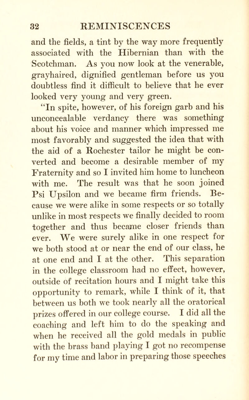 and the fields, a tint by the way more frequently associated with the Hibernian than with the Scotchman. As you now look at the venerable, grayhaired, dignified gentleman before us you doubtless find it difficult to believe that he ever looked very young and very green. “In spite, however, of his foreign garb and his unconcealable verdancy there was something about his voice and manner which impressed me most favorably and suggested the idea that with the aid of a Rochester tailor he might be con¬ verted and become a desirable member of my Fraternity and so I invited him home to luncheon with me. The result was that he soon joined Psi Upsilon and we became firm friends. Be¬ cause we were alike in some respects or so totally unlike in most respects we finally decided to room together and thus became closer friends than ever. We were surely alike in one respect for we both stood at or near the end of our class, he at one end and I at the other. This separation in the college classroom had no effect, however, outside of recitation hours and I might take this opportunity to remark, while I think of it, that between us both we took nearly all the oratorical prizes offered in our college course. I did all the coaching and left him to do the speaking and when he received all the gold medals in public with the brass band playing I got no recompense for my time and labor in preparing those speeches