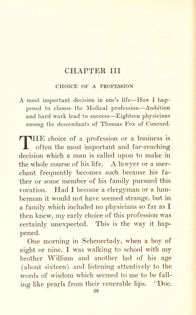 CHOICE OF A PROFESSION A most important decision in one’s life—How I hap¬ pened to choose the Medical profession—Ambition and hard work lead to success—Eighteen physicians among the descendants of Thomas Fox of Concord. THE choice of a profession or a business is often the most important and far-reaching decision which a man is called upon to make in the whole course of his life. A lawyer or a mer¬ chant frequently becomes such because his fa¬ ther or some member of his family pursued this vocation. Had I become a clergyman or a lum¬ berman it would not have seemed strange, but in a family which included no physicians so far as I then knew, my early choice of this profession was certainly unexpected. This is the way it hap¬ pened. One morning in Schenectady, when a hoy of eight or nine, I was walking to school with my brother William and another lad of his age (about sixteen) and listening attentively to the words of wisdom which seemed to me to be fall¬ ing like pearls from their venerable lips. “Doc.