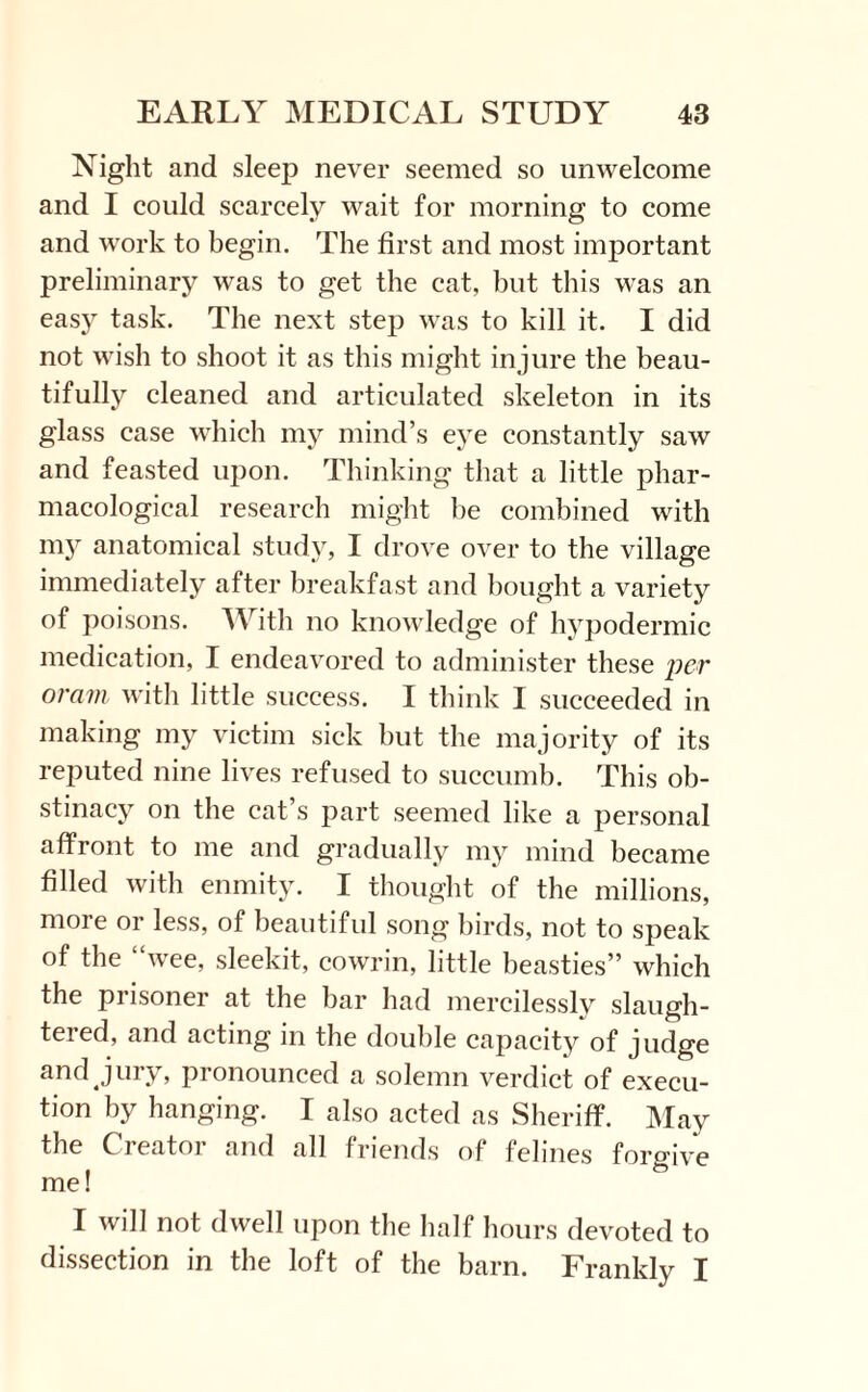 Night and sleep never seemed so unwelcome and I could scarcely wait for morning to come and work to begin. The first and most important preliminary was to get the cat, but this was an easy task. The next step was to kill it. I did not wish to shoot it as this might injure the beau¬ tifully cleaned and articulated skeleton in its glass case which my mind’s eye constantly saw and feasted upon. Thinking that a little phar¬ macological research might be combined with my anatomical study, I drove over to the village immediately after breakfast and bought a variety of poisons. With no knowledge of hypodermic medication, I endeavored to administer these per oram with little success. I think I succeeded in making my victim sick but the majority of its reputed nine lives refused to succumb. This ob¬ stinacy on the cat’s part seemed like a personal affront to me and gradually my mind became filled with enmity. I thought of the millions, more or less, of beautiful song birds, not to speak of the “wee, sleekit, cowrin, little beasties” which the prisoner at the bar had mercilessly slaugh¬ tered, and acting in the double capacity of judge and jury, pronounced a solemn verdict of execu¬ tion by hanging. I also acted as Sheriff. May the Creator and all friends of felines forgive me! I will not dwell upon the half hours devoted to dissection in the loft of the barn. Frankly I