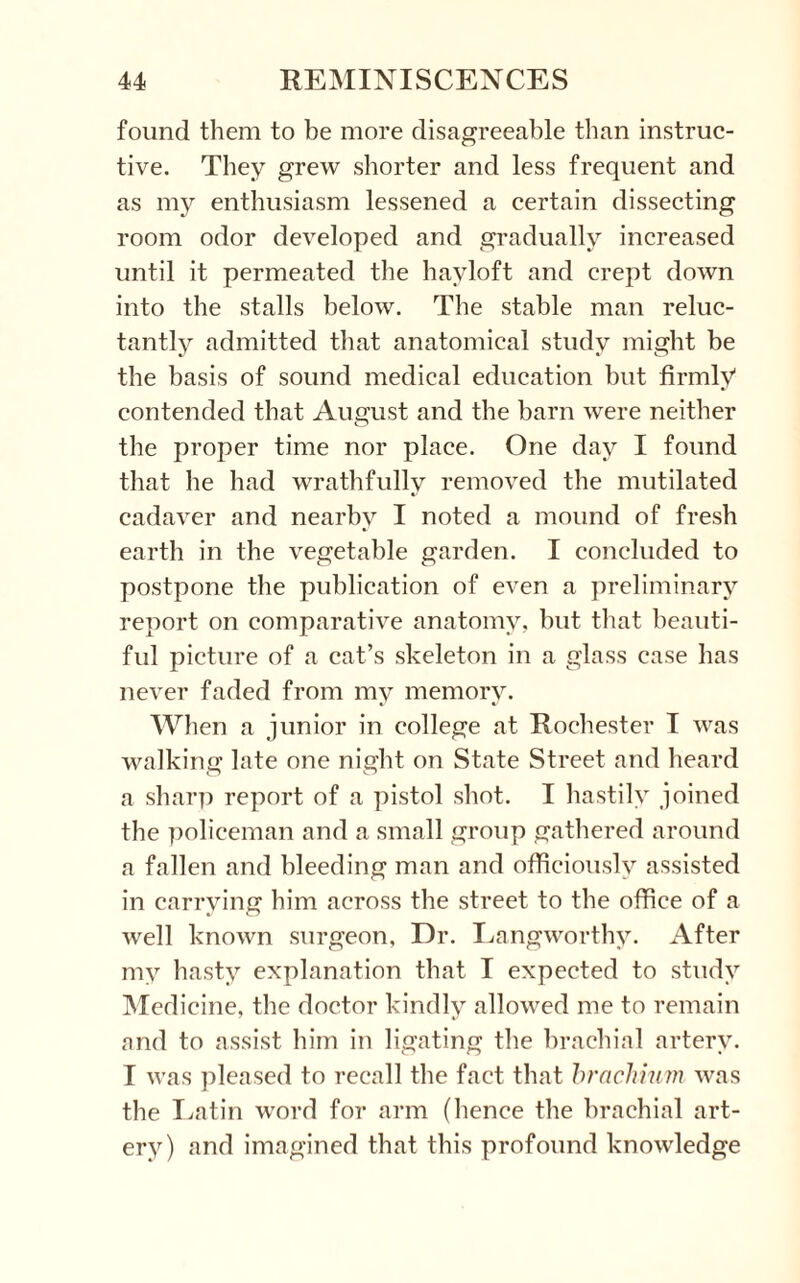 found them to be more disagreeable than instruc¬ tive. They grew shorter and less frequent and as my enthusiasm lessened a certain dissecting room odor developed and gradually increased until it permeated the hayloft and crept down into the stalls below. The stable man reluc¬ tantly admitted that anatomical study might be the basis of sound medical education but firmly1 contended that August and the barn were neither the proper time nor place. One day I found that he had wrathfullv removed the mutilated cadaver and nearby I noted a mound of fresh earth in the vegetable garden. I concluded to postpone the publication of even a preliminary report on comparative anatomy, but that beauti¬ ful picture of a cat’s skeleton in a glass case has never faded from my memory. When a junior in college at Rochester I was walking late one night on State Street and heard a sharp report of a pistol shot. I hastily joined the policeman and a small group gathered around a fallen and bleeding man and officiously assisted in carrying him across the street to the office of a well known surgeon, Dr. Langworthy. After my hasty explanation that I expected to study Medicine, the doctor kindly allowed me to remain and to assist him in ligating the brachial artery. I was pleased to recall the fact that brachium was the Latin word for arm (hence the brachial art¬ ery) and imagined that this profound knowledge