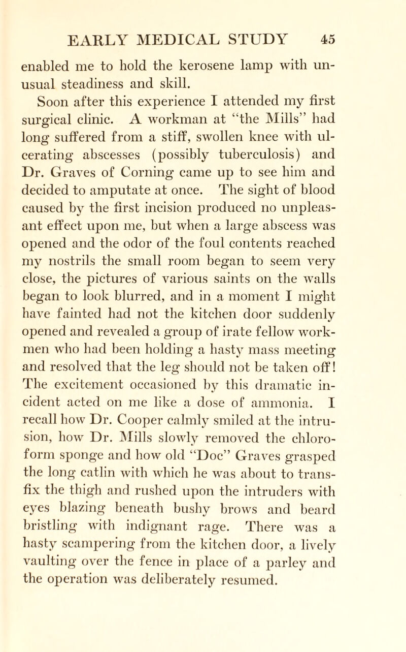 enabled me to hold the kerosene lamp with un¬ usual steadiness and skill. Soon after this experience I attended my first surgical clinic. A workman at “the Mills” had long suffered from a stiff, swollen knee with ul¬ cerating abscesses (possibly tuberculosis) and Dr. Graves of Corning came up to see him and decided to amputate at once. The sight of blood caused by the first incision produced no unpleas¬ ant effect upon me, hut when a large abscess was opened and the odor of the foul contents reached my nostrils the small room began to seem very close, the pictures of various saints on the walls began to look blurred, and in a moment I might have fainted had not the kitchen door suddenly opened and revealed a group of irate fellow work¬ men who had been holding a hasty mass meeting and resolved that the leg should not be taken off! The excitement occasioned by this dramatic in¬ cident acted on me like a dose of ammonia. I recall how Dr. Cooper calmly smiled at the intru¬ sion, how Dr. Mills slowly removed the chloro¬ form sponge and how old “Doc” Graves grasped the long catlin with which he was about to trans¬ fix the thigh and rushed upon the intruders with eyes blazing beneath bushy brows and beard bristling with indignant rage. There was a hasty scampering from the kitchen door, a lively vaulting over the fence in place of a parley and the operation was deliberately resumed.