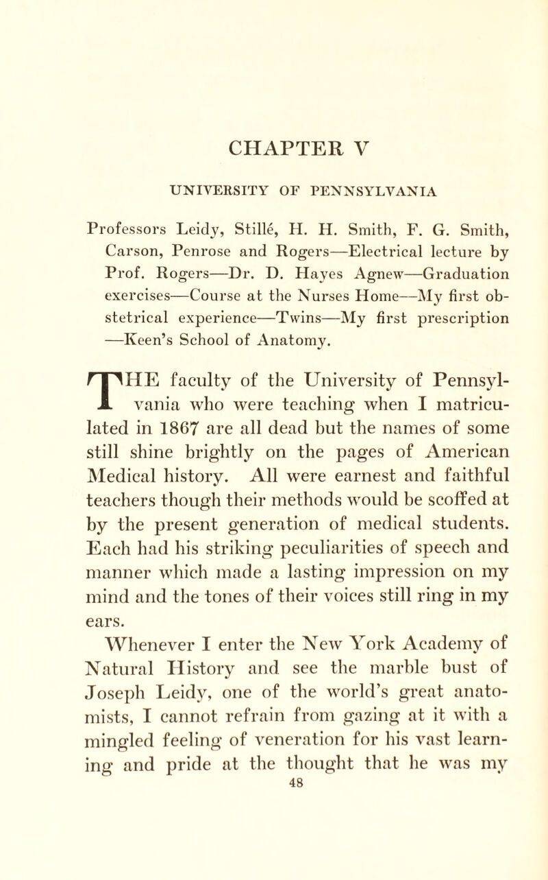 CHAPTER V UNIVERSITY OF PENNSYLVANIA Professors Leidy, Stille, H. II. Smith, F. G. Smith, Carson, Penrose and Rogers—Electrical lecture by Prof. Rogers—Dr. D. Hayes Agnew—Graduation exercises—Course at the Nurses Home—My first ob¬ stetrical experience—Twins—My first prescription —Keen’s School of Anatomy. HE faculty of the University of Pennsyl- J. vania who were teaching when I matricu¬ lated in 1867 are all dead but the names of some still shine brightly on the pages of American Medical history. All were earnest and faithful teachers though their methods would be scoffed at by the present generation of medical students. Each had his striking peculiarities of speech and manner which made a lasting impression on my mind and the tones of their voices still ring in my ears. Whenever I enter the New York Academy of Natural History and see the marble bust of Joseph Leidy, one of the world’s great anato¬ mists, I cannot refrain from gazing at it with a mingled feeling of veneration for his vast learn¬ ing and pride at the thought that he was my