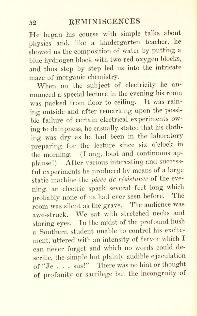 [He began his course with simple talks about physics and, like a kindergarten teacher, he showed us the composition of water by putting a blue hydrogen block with two red oxygen blocks, and thus step by step led us into the intricate maze of inorganic chemistry. When on the subject of electricity he an¬ nounced a special lecture in the evening his room was packed from floor to ceiling. It was rain¬ ing outside and after remarking upon the possi¬ ble failure of certain electrical experiments ow¬ ing to dampness, he casually stated that his cloth¬ ing was dry as he had been in the laboratory preparing for the lecture since six o’clock in the morning. (Long, loud and continuous ap¬ plause!) After various interesting and success¬ ful experiments he produced by means of a large static machine the piece de resistance of the eve¬ ning, an electric spark several feet long which probably none of us had ever seen before, The room was silent as the grave. The audience was awe-struck. We sat with stretched necks and staring eyes. In the midst of the profound hush a Southern student unable to control his excite¬ ment, uttered with an intensity of fervor which I can never forget and which no words could de¬ scribe, the simple but plainly audible ejaculation of “Je . . . sus!” There was no hint or thought of profanity or sacrilege but the incongruity of