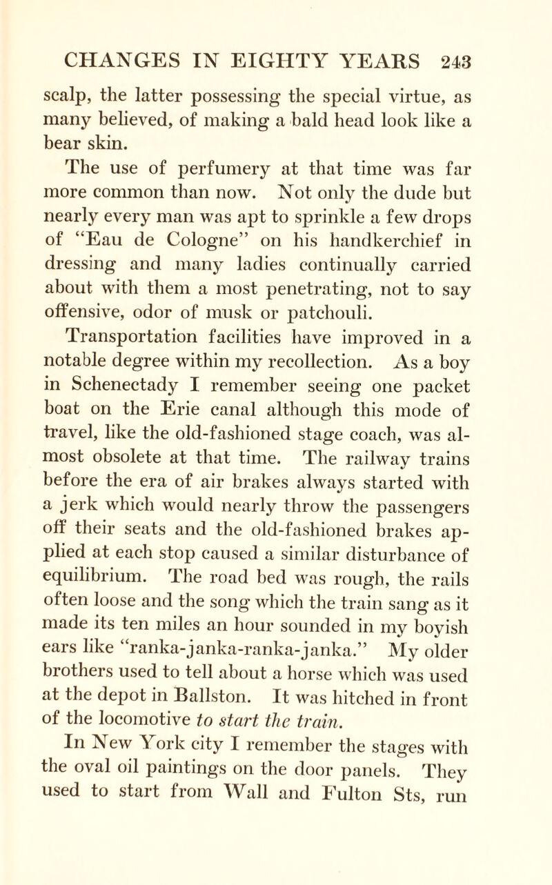 scalp, the latter possessing the special virtue, as many believed, of making a bald head look like a bear skin. The use of perfumery at that time was far more common than now. Not only the dude but nearly every man was apt to sprinkle a few drops of “Eau de Cologne” on his handkerchief in dressing and many ladies continually carried about with them a most penetrating, not to say offensive, odor of musk or patchouli. Transportation facilities have improved in a notable degree within my recollection. As a boy in Schenectady I remember seeing one packet boat on the Erie canal although this mode of travel, like the old-fashioned stage coach, was al¬ most obsolete at that time. The railway trains before the era of air brakes always started with a jerk which would nearly throw the passengers off their seats and the old-fashioned brakes ap¬ plied at each stop caused a similar disturbance of equilibrium. The road bed was rough, the rails often loose and the song which the train sang as it made its ten miles an hour sounded in my boyish ears like “ranka-janka-ranka-janka.” My older brothers used to tell about a horse which was used at the depot in Ballston. It was hitched in front of the locomotive to start the train. In New ^ ork city I remember the stages with the oval oil paintings on the door panels. They used to start from Wall and Fulton Sts, run