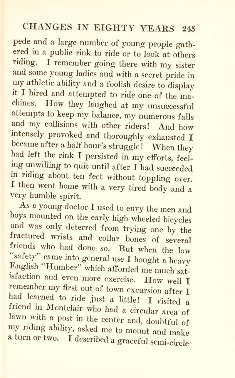 pede and a large number of young people gath- eied in a public rink to ride or to look at others riding. I remember going there with my sister and some young ladies and with a secret pride in my athletic ability and a foolish desire to display it I hired and attempted to ride one of the ma¬ chines. How they laughed at my unsuccessful attempts to keep my balance, my numerous falls and my collisions with other riders! And how intensely provoked and thoroughly exhausted I became after a half hour’s struggle! When they had left the rink I persisted in my efforts, feel¬ ing unwilling to quit until after I had succeeded m riding about ten feet without toppling over. I then went home with a very tired body and a very humble spirit. As a young doctor I used to envy the men and boys mounted on the early high wheeled bicycles and was only deterred from trying one bv the fractured wrists and collar bones of several friends who had done so. But when the low “safety” came into general use I bought a heavy English “Humber” which afforded me much sat¬ isfaction and even more exercise. How well I remember my first out of town excursion after I had learned to ride just a little! I visited a friend m Montclair who had a circular area of lawn with a post in the center and, doubtful of my rldinS ability, asked me to mount and make a turn or two. I described a graceful semi-circle