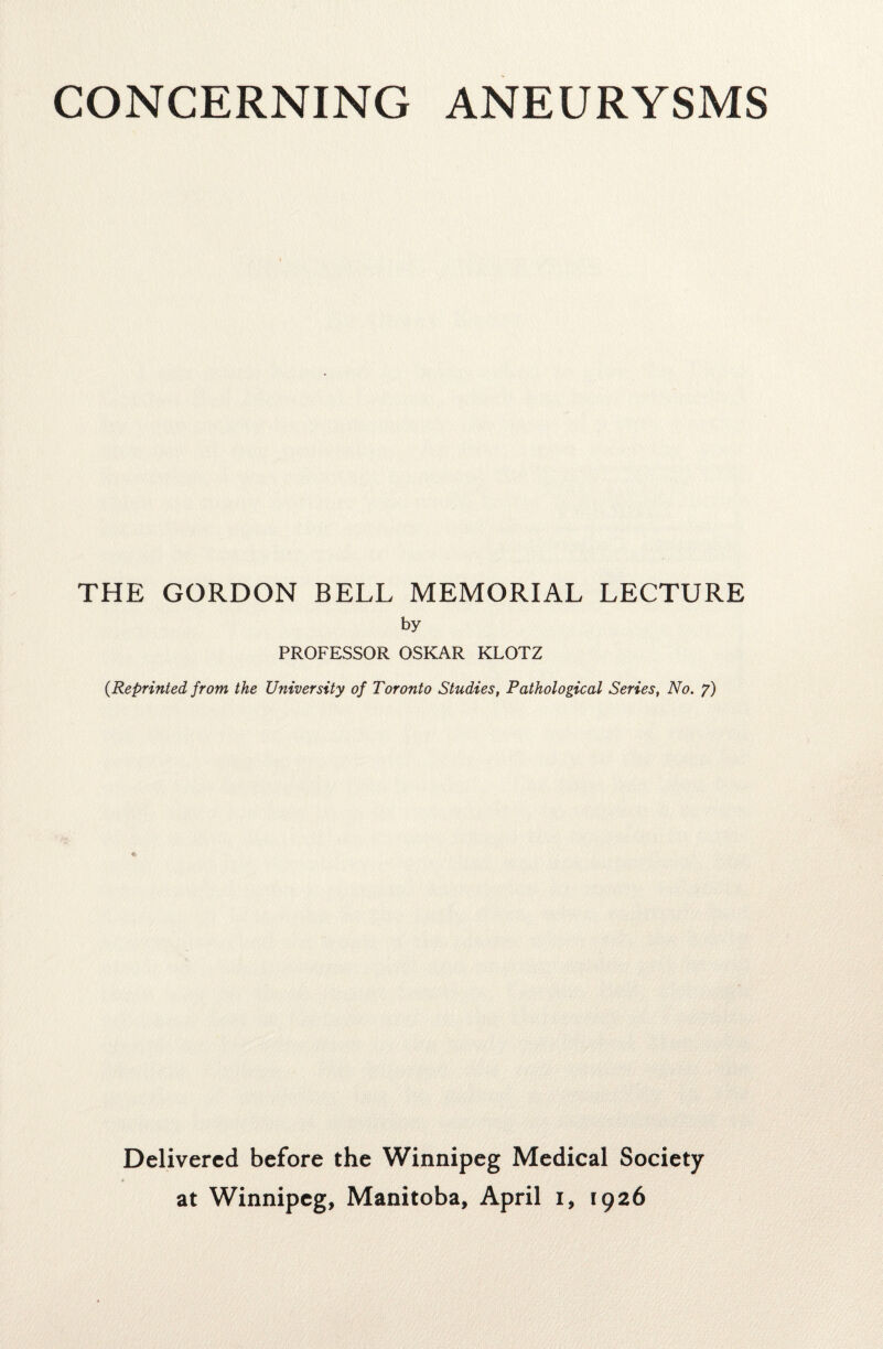 CONCERNING ANEURYSMS THE GORDON BELL MEMORIAL LECTURE by PROFESSOR OSKAR KLOTZ {Reprinted from the University of Toronto Studies, Pathological Series, No. y) Delivered before the Winnipeg Medical Society at Winnipeg, Manitoba, April i, 1926