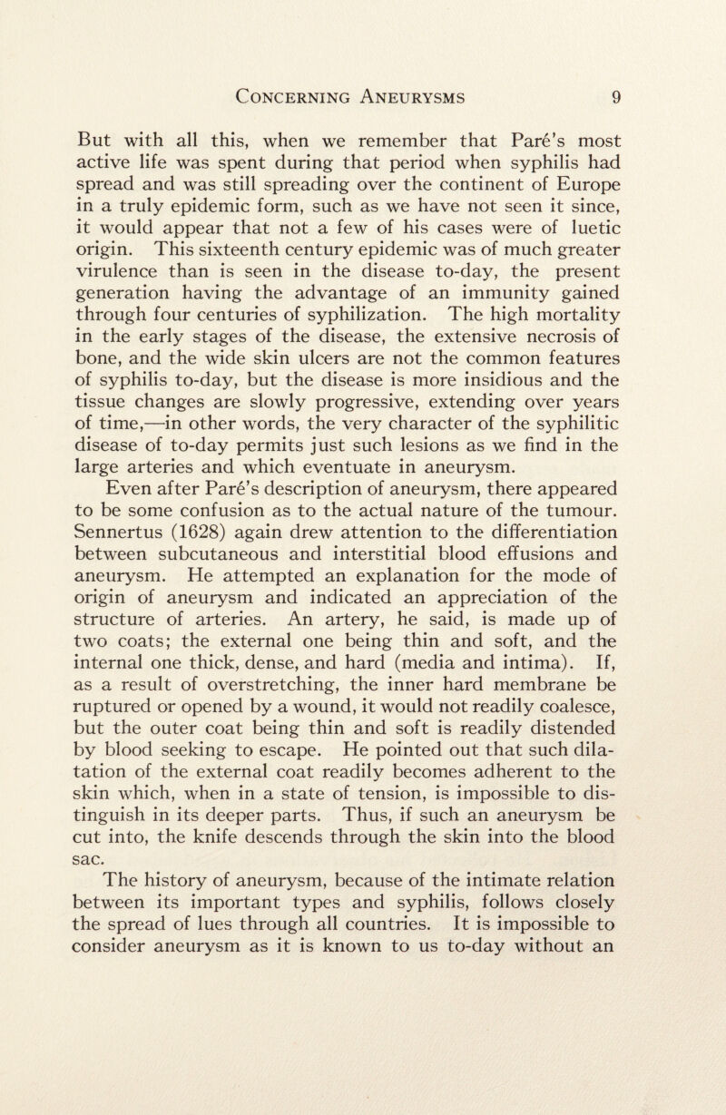 But with all this, when we remember that Fare’s most active life was spent during that period when syphilis had spread and was still spreading over the continent of Europe in a truly epidemic form, such as we have not seen it since, it would appear that not a few of his cases were of luetic origin. This sixteenth century epidemic was of much greater virulence than is seen in the disease to-day, the present generation having the advantage of an immunity gained through four centuries of syphilization. The high mortality in the early stages of the disease, the extensive necrosis of bone, and the wide skin ulcers are not the common features of syphilis to-day, but the disease is more insidious and the tissue changes are slowly progressive, extending over years of time,—in other words, the very character of the syphilitic disease of to-day permits just such lesions as we find in the large arteries and which eventuate in aneurysm. Even after Fare’s description of aneurysm, there appeared to be some confusion as to the actual nature of the tumour. Sennertus (1628) again drew attention to the differentiation between subcutaneous and interstitial blood effusions and aneurysm. He attempted an explanation for the mode of origin of aneurysm and indicated an appreciation of the structure of arteries. An artery, he said, is made up of two coats; the external one being thin and soft, and the internal one thick, dense, and hard (media and intima). If, as a result of overstretching, the inner hard membrane be ruptured or opened by a wound, it would not readily coalesce, but the outer coat being thin and soft is readily distended by blood seeking to escape. He pointed out that such dila¬ tation of the external coat readily becomes adherent to the skin which, when in a state of tension, is impossible to dis¬ tinguish in its deeper parts. Thus, if such an aneurysm be cut into, the knife descends through the skin into the blood sac. The history of aneurysm, because of the intimate relation between its important types and syphilis, follows closely the spread of lues through all countries. It is impossible to consider aneurysm as it is known to us to-day without an