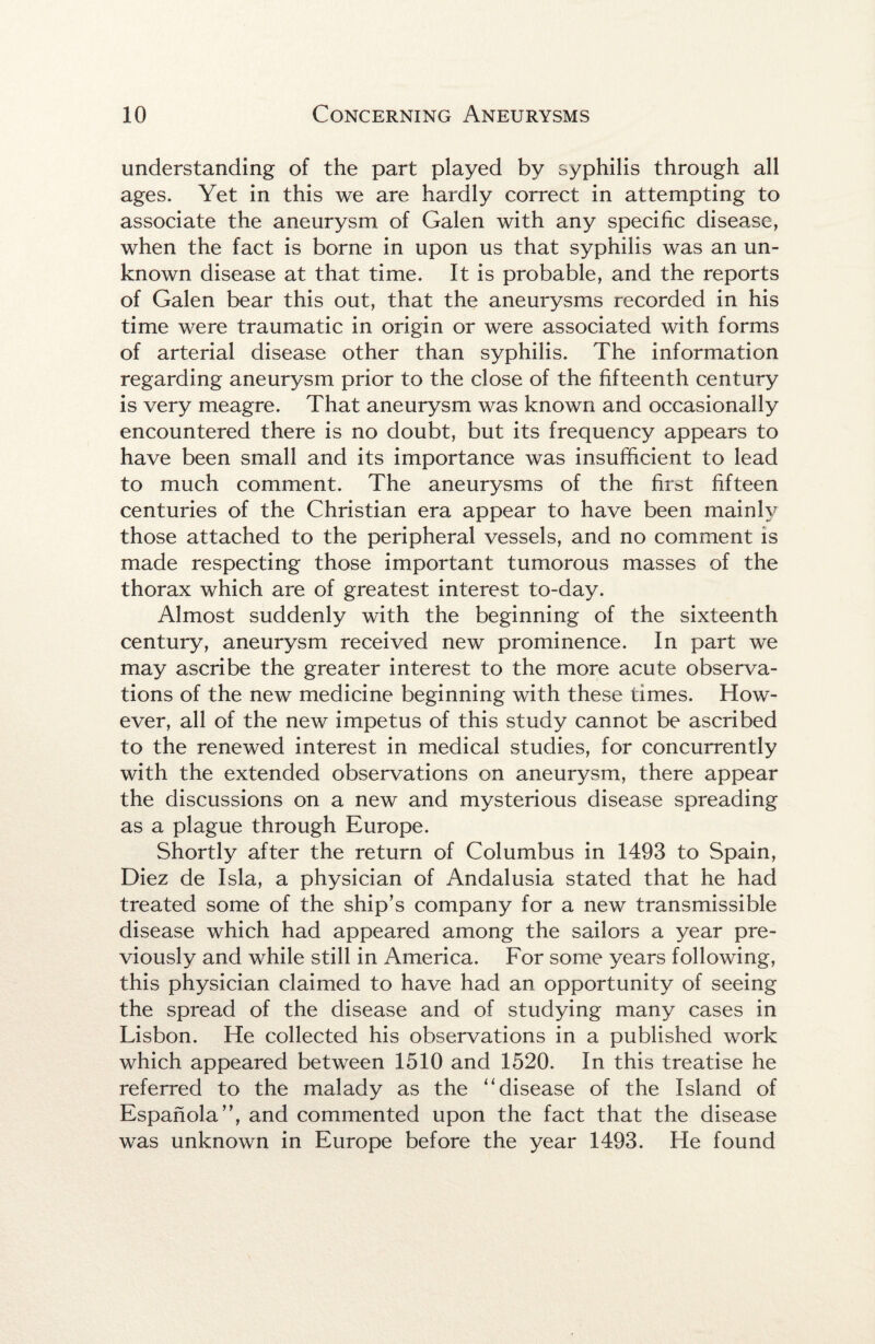 understanding of the part played by syphilis through all ages. Yet in this we are hardly correct in attempting to associate the aneurysm of Galen with any specific disease, when the fact is borne in upon us that syphilis was an un¬ known disease at that time. It is probable, and the reports of Galen bear this out, that the aneurysms recorded in his time were traumatic in origin or were associated with forms of arterial disease other than syphilis. The information regarding aneurysm prior to the close of the fifteenth century is very meagre. That aneurysm was known and occasionally encountered there is no doubt, but its frequency appears to have been small and its importance was insufficient to lead to much comment. The aneurysms of the first fifteen centuries of the Christian era appear to have been mainly those attached to the peripheral vessels, and no comment is made respecting those important tumorous masses of the thorax which are of greatest interest to-day. Almost suddenly with the beginning of the sixteenth century, aneurysm received new prominence. In part we may ascribe the greater interest to the more acute observa¬ tions of the new medicine beginning with these times. How¬ ever, all of the new impetus of this study cannot be ascribed to the renewed interest in medical studies, for concurrently with the extended observations on aneurysm, there appear the discussions on a new and mysterious disease spreading as a plague through Europe. Shortly after the return of Columbus in 1493 to Spain, Diez de Isla, a physician of Andalusia stated that he had treated some of the ship’s company for a new transmissible disease which had appeared among the sailors a year pre¬ viously and while still in America. For some years following, this physician claimed to have had an opportunity of seeing the spread of the disease and of studying many cases in Lisbon. He collected his observations in a published work which appeared between 1510 and 1520. In this treatise he referred to the malady as the ‘‘disease of the Island of Espanola”, and commented upon the fact that the disease was unknown in Europe before the year 1493. He found