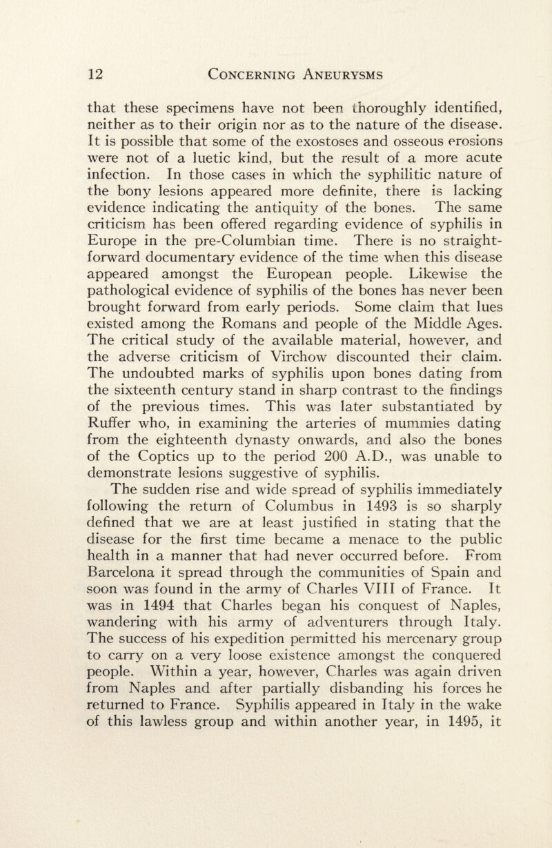 that these specimens have not been thoroughly identified, neither as to their origin nor as to the nature of the disease. It is possible that some of the exostoses and osseous erosions were not of a luetic kind, but the result of a more acute infection. In those cases in which the syphilitic nature of the bony lesions appeared more definite, there is lacking evidence indicating the antiquity of the bones. The same criticism has been offered regarding evidence of syphilis in Europe in the pre-Columbian time. There is no straight¬ forward documentary evidence of the time when this disease appeared amongst the European people. Likewise the pathological evidence of syphilis of the bones has never been brought forward from early periods. Some claim that lues existed among the Romans and people of the Middle Ages. The critical study of the available material, however, and the adverse criticism of Virchow discounted their claim. The undoubted marks of syphilis upon bones dating from the sixteenth century stand in sharp contrast to the findings of the previous times. This was later substantiated by Ruffer who, in examining the arteries of mummies dating from the eighteenth dynasty onwards, and also the bones of the Coptics up to the period 200 A.D., was unable to demonstrate lesions suggestive of syphilis. The sudden rise and wide spread of syphilis immediately following the return of Columbus in 1493 is so sharply defined that we are at least justified in stating that the disease for the first time became a menace to the public health in a manner that had never occurred before. From Barcelona it spread through the communities of Spain and soon was found in the army of Charles VIII of France. It was in 1494 that Charles began his conquest of Naples, wandering with his army of adventurers through Italy. The success of his expedition permitted his mercenary group to carry on a very loose existence amongst the conquered people. Within a year, however, Charles was again driven from Naples and after partially disbanding his forces he returned to France. Syphilis appeared in Italy in the wake of this lawless group and within another year, in 1495, it