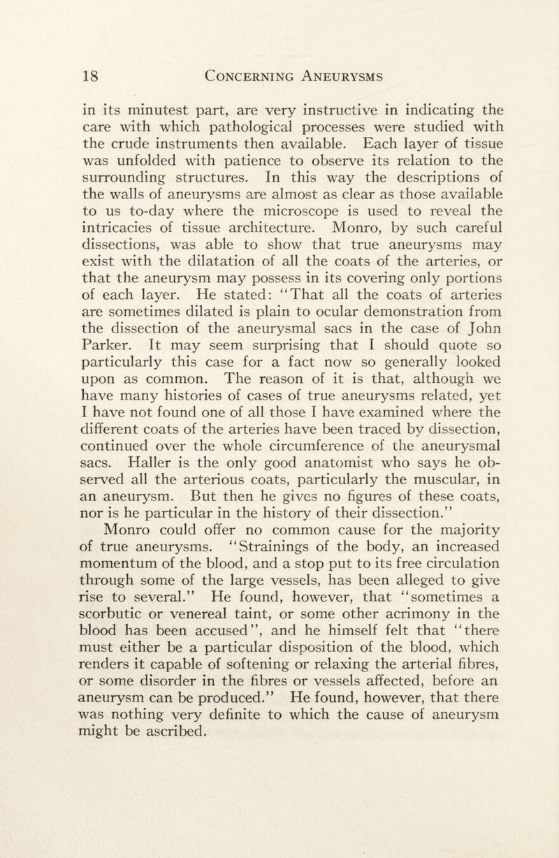 in its minutest part, are very instructive in indicating the care with which pathologicai processes were studied with the crude instruments then available. Each layer of tissue was unfolded with patience to observe its relation to the surrounding structures. In this way the descriptions of the walls of aneurysms are almost as clear as those available to us to-day where the microscope is used to reveal the intricacies of tissue architecture. Monro, by such careful dissections, was able to show that true aneurysms may exist with the dilatation of all the coats of the arteries, or that the aneurysm may possess in its covering only portions of each layer. He stated: “That all the coats of arteries are sometimes dilated is plain to ocular demonstration from the dissection of the aneurysmal sacs in the case of John Parker. It may seem surprising that I should quote so particularly this case for a fact now so generally looked upon as common. The reason of it is that, although we have many histories of cases of true aneurysms related, yet I have not found one of all those I have examined where the different coats of the arteries have been traced by dissection, continued over the whole circumference of the aneurysmal sacs. Haller is the only good anatomist who says he ob¬ served all the arterious coats, particularly the muscular, in an aneurysm. But then he gives no figures of these coats, nor is he particular in the history of their dissection.” Monro could offer no common cause for the majority of true aneurysms. “Strainings of the body, an increased momentum of the blood, and a stop put to its free circulation through some of the large vessels, has been alleged to give rise to several.” He found, however, that “sometimes a scorbutic or venereal taint, or some other acrimony in the blood has been accused”, and he himself felt that “there must either be a particular disposition of the blood, which renders it capable of softening or relaxing the arterial fibres, or some disorder in the fibres or vessels affected, before an aneurysm can be produced.” He found, however, that there was nothing very definite to which the cause of aneurysm might be ascribed.