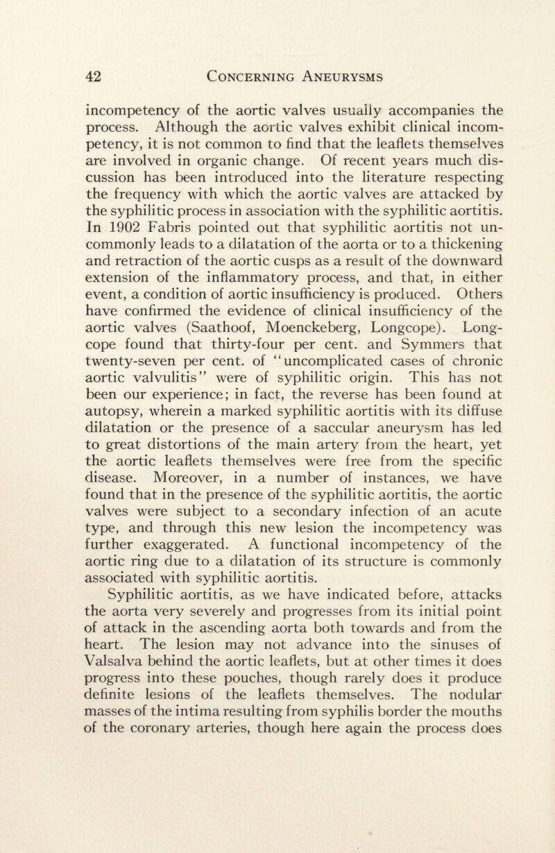 incompetency of the aortic valves usually accompanies the process. Although the aortic valves exhibit clinical incom¬ petency, it is not common to find that the leaflets themselves are involved in organic change. Of recent years much dis¬ cussion has been introduced into the literature respecting the frequency with which the aortic valves are attacked by the syphilitic process in association with the syphilitic aortitis. In 1902 Fabris pointed out that syphilitic aortitis not un¬ commonly leads to a dilatation of the aorta or to a thickening and retraction of the aortic cusps as a result of the downward extension of the inflammatory process, and that, in either event, a condition of aortic insufficiency is produced. Others have confirmed the evidence of clinical insufficiency of the aortic valves (Saathoof, Moenckeberg, Longcope). Long- cope found that thirty-four per cent, and Symmers that twenty-seven per cent, of ‘‘uncomplicated cases of chronic aortic valvulitis” were of syphilitic origin. This has not been our experience; in fact, the reverse has been found at autopsy, wherein a marked syphilitic aortitis with its diffuse dilatation or the presence of a saccular aneurysm has led to great distortions of the main artery from the heart, yet the aortic leaflets themselves were free from the specific disease. Moreover, in a number of instances, we have found that in the presence of the syphilitic aortitis, the aortic valves were subject to a secondary infection of an acute type, and through this new lesion the incompetency was further exaggerated. A functional incompetency of the aortic ring due to a dilatation of its structure is commonly associated with syphilitic aortitis. Syphilitic aortitis, as we have indicated before, attacks the aorta very severely and progresses from its initial point of attack in the ascending aorta both towards and from the heart. The lesion may not advance into the sinuses of Valsalva behind the aortic leaflets, but at other times it does progress into these pouches, though rarely does it produce definite lesions of the leaflets themselves. The nodular masses of the intima resulting from syphilis border the mouths of the coronary arteries, though here again the process does